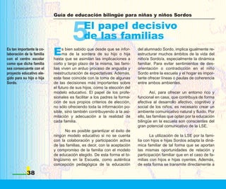 Guía de educación bilingüe para niñas y niños Sordos




                                     5      El papel decisivo
                                            de las familias
Es tan importante la co-
laboración de la familia
con el centro escolar
                           E    s bien sabido que desde que se infor-
                                ma de la sordera de su hijo o hija
                           hasta que se asimilan las implicaciones a
                                                                          del alumnado Sordo, implica igualmente re-
                                                                          estructurar muchos ámbitos de la vida del
                                                                          niño/a Sordo/a, especialmente la dinámica
como que dicha familia     corto y largo plazo de la misma, las fami-     familiar. Para evitar sentimientos de des-
sea consecuente con el     lias viven un arduo proceso de angustia y      orientación o contradicción en el niño
proyecto educativo ele-    reestructuración de expectativas. Además,      Sordo entre la escuela y el hogar es impor-
gido para su hijo o hija   esta fase coincide con la toma de algunas      tante ofrecer líneas o pautas de coherencia
Sordo.                     de las decisiones más importantes sobre        entre ambos ambientes.
                           el futuro de sus hijos, como la elección del
                           modelo educativo. El papel de los profe-               Así, para ofrecer un entorno rico y
                           sionales es facilitar a los padres la forma-   funcional en casa, que contribuya de forma
                           ción de sus propios criterios de elección,     efectiva al desarrollo afectivo, cognitivo y
                           no sólo ofreciendo toda la información po-     social de los niños, es necesario crear un
                           sible, sino también contribuyendo a la asi-    ambiente comunicativo natural y fluido. Por
                           milación y adecuación a la realidad de         ello, las familias que optan por la educación
                           cada familia.                                  bilingüe en la escuela son conscientes del
                                                                          gran potencial comunicativo de la LSE.
                                  No es posible garantizar el éxito de
                           ningún modelo educativo si no se cuenta               La utilización de la LSE por la fami-
                           con la colaboración y participación activa     lia con hijos e hijas Sordos adapta la diná-
                           de las familias, es decir, con la aceptación   mica familiar de tal forma que se aportan
                           y compromiso de la familia con el modelo       las mismas oportunidades de relación y
                           de educación elegido. De esta forma el bi-     participación familiar que en el caso de fa-
                           lingüismo en la Escuela, como auténtica        milias con hijos e hijas oyentes. Además,
                           concepción pedagógica de la educación          de esta forma se transmite directamente a

            38
 