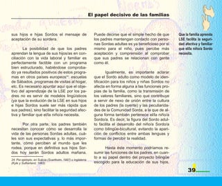 El papel decisivo de las familias



sus hijos e hijas Sordos el mensaje de                        Puede decirse que el simple hecho de que       Que la familia aprenda
aceptación de su sordera.                                     los padres mantengan contacto con perso-       LSE facilita la seguri-
                                                              nas Sordas adultas es ya beneficioso por sí    dad afectiva y familiar
        La posibilidad de que los padres                      mismo para el niño, pues percibe más           que el/la niño/a Sordo
aprendan la lengua de sus hijos/as en con-                    aceptación y comprensión al comprobar          necesita.
ciliación con la vida laboral y familiar es                   que sus padres se relacionan con gente
perfectamente factible con un programa                        como él.
bien estructurado, habiéndose comproba-
do ya resultados positivos de estos progra-                           Igualmente, es importante aclarar
mas en otros países europeos24: escuelas                      que el Sordo adulto como modelo de iden-
de Sábados, programas de visitas al hogar,                    tificación para los niños y niñas Sordos no
etc. Es necesario apuntar aquí que el obje-                   afecta en forma alguna a las funciones pro-
tivo del aprendizaje de la LSE por los pa-                    pias de la familia, como la transmisión de
dres no es servir de modelos lingüísticos                     los valores familiares, sino que contribuye
(ya que la evolución de la LSE en sus hijos                   a servir de nexo de unión entre la cultura
e hijas Sordos suele ser más rápida que                       de los padres (la oyente) y las peculiarida-
sus padres), sino facilitar la seguridad afec-                des de la Comunidad Sorda, a la que de al-
tiva y familiar que el/la niño/a necesita.                    guna forma también pertenece el/la niño/a
                                                              Sordo/a. Es decir, la figura del Sordo adul-
       Por otra parte, los padres también                     to facilita el desarrollo del niño/a Sordo/a
necesitan conocer cómo se desarrolla la                       como bilingüe-bicultural, evitando la apari-
vida de las personas Sordas adultas, cuá-                     ción de conflictos entre ambas lenguas y
les son sus expectativas y, lo más impor-                     formas de percibir la realidad.
tante, cómo perciben al mundo que les
rodea, porque en definitiva sus hijos Sor-                           Hasta éste momento podríamos re-
dos hoy serán Sordos adultos mañana.                          sumir las funciones de los padres, en cuan-
                                                              to a su papel dentro del proyecto bilingüe
24. Por ejemplo, en Suecia (Svartholm, 1997) o Inglaterra
(Kyle y Sutherland, 1993).                                    escogido para la educación de sus hijos,

                                                                                                                   39
 
