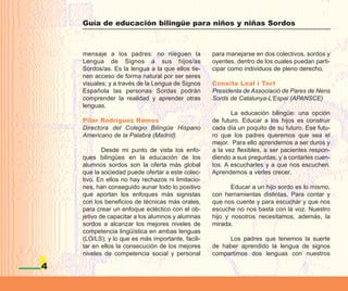 Guía de educación bilingüe para niños y niñas Sordos



    mensaje a los padres: no nieguen la            para manejarse en dos colectivos, sordos y
    Lengua de Signos a sus hijos/as                oyentes, dentro de los cuales puedan parti-
    Sordos/as. Es la lengua a la que ellos tie-    cipar como individuos de pleno derecho.
    nen acceso de forma natural por ser seres
    visuales; y a través de la Lengua de Signos    Conxita Leal i Tort
    Española las personas Sordas podrán            Presidenta de Associació de Pares de Nens
    comprender la realidad y aprender otras        Sords de Catalunya-L’Espai (APANSCE)
    lenguas.
                                                          La educación bilingüe: una opción
    Pilar Rodríguez Ramos                          de futuro. Educar a los hijos es construir
    Directora del Colegio Bilingüe Hispano         cada día un poquito de su futuro. Ese futu-
    Americano de la Palabra (Madrid)               ro que los padres queremos que sea el
                                                   mejor. Para ello aprendemos a ser duros y
            Desde mi punto de vista los enfo-      a la vez flexibles, a ser pacientes respon-
    ques bilingües en la educación de los          diendo a sus preguntas, y a contarles cuen-
    alumnos sordos son la oferta más global        tos. A escucharles y a que nos escuchen.
    que la sociedad puede ofertar a este colec-    Aprendemos a verles crecer.
    tivo. En ellos no hay rechazos ni limitacio-
    nes, han conseguido aunar todo lo positivo            Educar a un hijo sordo es lo mismo,
    que aportan los enfoques más signistas         con herramientas distintas. Para contar y
    con los beneficios de técnicas más orales,     que nos cuente y para escuchar y que nos
    para crear un enfoque ecléctico con el ob-     escuche no nos basta con la voz. Nuestro
    jetivo de capacitar a los alumnos y alumnas    hijo y nosotros necesitamos, además, la
    sordos a alcanzar los mejores niveles de       mirada.
    competencia lingüística en ambas lenguas
    (LO/LS); y lo que es más importante, facili-        Los padres que tenemos la suerte
    tar en ellos la consecución de los mejores     de haber aprendido la lengua de signos
    niveles de competencia social y personal       compartimos dos lenguas con nuestros

4
 