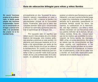 Guía de educación bilingüe para niñas y niños Sordos



Sin asumir funciones        principalmente en dos: favorecer la comu-      quieren un entorno que favorezca su gene-
propias de los profesio-    nicación natural y espontánea en casa, a       ralización, y es aquí cuando la familia juega
nales, la familia puede     través de la LSE, y acercar la familia a la    un papel muy importante como agente ca-
adoptar dos funciones       peculiaridades propias de la Comunidad         talizador de lo aprendido, presentando un
fundamentales: favore-      Sorda. Finalmente, para que su labor sea       ambiente familiar donde los libros, los
cer la comunicación en      completa también tiene que ir encaminada       cuentos, la subtitulación en la televisión,
el hogar y acercar la fa-   a ofrecer los estímulos oportunos para mo-     etc. sea algo cotidiano. Los niños y niñas
milia a las peculiarida-    tivar el aprendizaje de la lengua oral.        Sordos necesitan ver con frecuencia cómo
des propias de la Co-                                                      sus padres disfrutan de la lectura, del pe-
munidad Sorda.                     Por supuesto esto no significa que      riódico, revistas, libros, etc., incluso hacer
                            deban asumir roles propios de un/a rehabi-     uso de los medios que posibilitan la comu-
                            litador/a del lenguaje, sino mostrar actitu-   nicación de forma escrita, los mensajes
                            des abiertas y positivas en este sentido. Un   SMS, el fax, el correo electrónico. De sobra
                            elemento que preocupa bastante en lo re-       es sabido que los conocimientos se fijan
                            ferido a los aprendizajes por parte de los     mejor cuando son significativos, si los
                            niños y niñas Sordos es el que se refiere a    niños y niñas Sordos perciben en su entor-
                            la lectoescritura. En cuanto a los procedi-    no más próximo la importancia, lo motiva-
                            mientos y herramientas didácticas para en-     dor, lo estimulante y cuán útil es saber leer
                            señar a leer y a escribir nadie duda que es    y escribir, sin duda esto repercutirá positi-
                            misión de los y las profesionales de la edu-   vamente en el interés hacia la lectura.
                            cación, no obstante estos rudimentos re-




             40
 