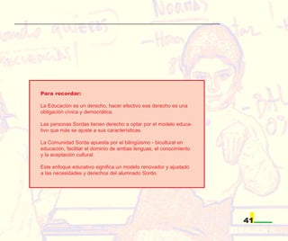 Para recordar:

La Educación es un derecho, hacer efectivo ese derecho es una
obligación cívica y democrática.

Las personas Sordas tienen derecho a optar por el modelo educa-
tivo que más se ajuste a sus características.

La Comunidad Sorda apuesta por el bilingüismo - bicultural en
educación, facilitar el dominio de ambas lenguas, el conocimiento
y la aceptación cultural.

Este enfoque educativo significa un modelo renovador y ajustado
a las necesidades y derechos del alumnado Sordo.




                                                                    41
 