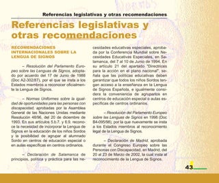Referencias legislativas y otras recomendaciones

Referencias legislativas y
otras recomendaciones
RECOMENDACIONES                                cesidades educativas especiales, aproba-
INTERNACIONALES SOBRE LA                       da por la Conferencia Mundial sobre Ne-
LENGUA DE SIGNOS                               cesidades Educativas Especiales, en Sa-
                                               lamanca, del 7 al 10 de Junio de 1994. En
       – Resolución del Parlamento Euro-       su artículo 21 del apartado "Directrices
peo sobre las Lenguas de Signos, adopta-       para la acción en el plano nacional", se-
do por acuerdo del 17 de Junio de 1988         ñala que las políticas educativas deben
(Doc A2-302/87), por el que se insta a los     garantizar que todos los niños Sordos ten-
Estados miembros a reconocer oficialmen-       gan acceso a la enseñanza en la Lengua
te la Lengua de Signos.                        de Signos Española, e igualmente consi-
                                               dera la conveniencia de agruparlos en
       – Normas Uniformes sobre la igual-      centros de educación especial o aulas es-
dad de oportunidades para las personas con     pecíficas de centros ordinarios.
discapacidad, aprobadas por la Asamblea
General de las Naciones Unidas mediante               – Resolución del Parlamento Europeo
Resolución 48/96, del 20 de diciembre de       sobre las Lenguas de Signos en 1998 (Doc
1993. En sus artículos 5.b.7. y 6.9. recono-   B4-095/98), por la que nuevamente se insta
ce la necesidad de incorporar la Lengua de     a los Estados miembros al reconocimiento
Signos en la educación de los niños Sordos     legal de la Lengua de Signos.
y la posibilidad de agrupar al alumnado
Sordo en centros de educación especial o              – Declaración de Madrid, aprobada
en aulas específicas en centros ordinarios.    durante el Congreso Europeo sobre las
                                               Personas con Discapacidad, en Madrid, del
       – Declaración de Salamanca de           20 al 23 de Marzo de 2002, la cual insta al
principios, política y práctica para las ne-   reconocimiento de la Lengua de Signos.

                                                                                             43
 