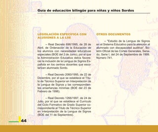 Guía de educación bilingüe para niñas y niños Sordos




     LEGISLACIÓN ESPECÍFICA CON                    OTROS DOCUMENTOS
     ALUSIONES A LA LSE
                                                          – "Estudio de la Lengua de Signos
             – Real Decreto 696/1995, de 28 de     en el Sistema Educativo para la atención al
     Abril, de Ordenación de la Educación de       alumnado con discapacidad auditiva". Bo-
     los alumnos con necesidades educativas        letín Oficial de las Cortes Generales, Sena-
     especiales (BOE del 2 de Junio), por el que   do, Serie I, del 24 de Septiembre de 1999.
     la Administración Educativa debía favore-     Número 741.
     cer la inclusión de la Lengua de Signos Es-
     pañola en los centros docentes que esco-
     laricen alumnado Sordo.

            – Real Decreto 2060/1995, de 22 de
     Diciembre, por el que se establece el Títu-
     lo de Técnico Superior en Interpretación de
     la Lengua de Signos y las correspondien-
     tes enseñanzas mínimas (BOE del 23 de
     Febrero de 1996).

            – Real Decreto 1266/1997, de 24 de
     Julio, por el que se establece el Currículo
     del Ciclo Formativo de Grado Superior co-
     rrespondiente al Título de Técnico Superior
     en Interpretación de la Lengua de Signos
     (BOE del 11 de Septiembre).

44
 