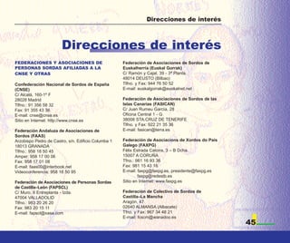 Direcciones de interés



                        Direcciones de interés
FEDERACIONES Y ASOCIACIONES DE                       Federación de Asociaciones de Sordos de
PERSONAS SORDAS AFILIADAS A LA                       Euskalherria (Euskal Gorrak)
CNSE Y OTRAS                                         C/ Ramón y Cajal, 39 - 3ª Planta.
                                                     48014 DEUSTO (Bilbao)
Confederación Nacional de Sordos de España           Tlfno. y Fax: 944 76 50 52
(CNSE)                                               E-mail: euskalgorrak@euskalnet.net
C/ Alcalá, 160-1º F
28028 Madrid                                         Federación de Asociaciones de Sordos de las
Tlfno.: 91 356 58 32                                 Islas Canarias (FASICAN)
Fax: 91 355 43 36                                    C/ Juan Rumeu García, 28
E-mail: cnse@cnse.es                                 Oficina Central 1 - G
Sitio en Internet: http://www.cnse.es                38008 STA.CRUZ DE TENERIFE
                                                     Tlfno. y Fax: 922 21 35 36
Federación Andaluza de Asociaciones de               E-mail: fasican@terra.es
Sordos (FAAS)
Arzobispo Pedro de Castro, s/n. Edificio Columba 1   Federación de Asociacions de Xordos do País
18013 GRANADA                                        Galego (FAXPG)
Tlfno.: 958 18 50 45                                 Félix Estrada Catoira, 3 – B Dcha.
Amper: 958 17 00 06                                  15007 A CORUÑA
Fax: 958 17 01 08                                    Tfno.: 981 16 93 36
E-mail: faas00@interbook.net                         Fax: 981 15 43 16
Videoconferencia: 958 18 50 95                       E-mail: faxpg@faxpg.es, presidente@faxpg.es
                                                             faxpg@redestb.es
Federación de Asociaciones de Personas Sordas        Sitio en Internet: www.faxpg.es
de Castilla–León (FAPSCL)
C/ Muro, 8 Entreplanta - Izda.                       Federación de Colectivo de Sordos de
47004 VALLADOLID                                     Castilla–La Mancha
Tlfno.: 983 20 26 20                                 Aragón, 47
Fax: 983 20 15 11                                    02640 ALMANSA (Albacete)
E-mail: fapscl@xasa.com                              Tfno. y Fax: 967 34 48 21
                                                     E-mail: fcscm@wanadoo.es
                                                                                                   45
 