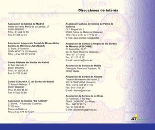Direcciones de interés



Asociación de Sordos de Madrid                  Asociación Cultural de Sordos de Palma de
Paseo de Santa María de la Cabeza, 37           Mallorca
28045 MADRID                                    C/ P. Miguel Mir, 1
Tlfno.: 91 468 02 65                            07006 Palma de Mallorca (Baleares)
Fax: 91 468 02 75                               Tfno, Fax y DTS: 971 77 02 07
                                                E-mail: asoc-sordos-mca@abitel

Asociación Integración Social de Minusválidos   Asociación de Sordos y Amigos de los Sordos
Sordos de Móstoles (JULUMACA)                   de Menorca (ASSORME)
C/ Soria, 5 Posterior                           C/ Santa Rita, 22-1º
28934 MÓSTOLES (Madrid)                         07730 Alaior Menorca (Baleares)
Tlfno. y Fax: 91 617 24 50                      Tfno: 971 37 10 63
                                                Fax: 971 37 15 35
                                                E-mail: assorme@terra.es
Centro Altatorre de Sordos de Madrid
C/ San Marcelo, 5                               Asociación de Sordos de Melilla
28007 MADRID                                    Falangista Francisco Sopesen, 78
Tfno.: 91 355 29 57                             52005 Melilla
Fax: 91 726 30 68
                                                Asociación de Sordos de Navarra
                                                Travesía Monasterio de Irache, 2
Centro Cultural A. C. de Sordos de Madrid       31011 PAMPLONA (Navarra)
C/ Antonio Nebriga, 3                           Tfno. y DTS: 948 25 71 62
28007 MADRID                                    Fax: 948 17 61 34
Tfno. 91 501 34 40                              E-mail: asorna@terra.es
Fax: 91 552 95 86
                                                Asociación de Sordos de La Rioja
                                                C/ Fundición, 7 Bis Bajo
Asociación de Sordos "ES RAIGER"                26005 LOGROÑO (La Rioja)
C/ Borne, 17 (Mercado Cubierto)                 Tfno.: 941 22 28 15
07300 Inca                                      Fax: 941 20 28 99
Palma de Mallorca                               E-mail: asordosrioja@inicia.es
Tfno y Fax: 971 50 12 27


                                                                                              47
 
