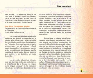 Nos cuentan:



hijos sordos. La educación bilingüe, en          rriculum. Pero es muy importante también
casa y en la escuela, significa aprender y       considerar que estos proyectos bilingües
crecer en dos lenguas y en dos mundos.           parten de la importancia de ofrecer a los
Esta situación de privilegio les abre la puer-   niños modelos sordos adultos, como mo-
ta de este futuro mejor que soñamos.             delos de identificación. Es por ello que ha-
                                                 blamos de educación bilingüe y bicultural:
Dra. Pilar Fernández Viader                      dos lenguas y dos culturas se incorporan
Departamento de Psicología Evolutiva y de        en la institución educativa de manera per-
la Educación                                     manente y en igualdad de estatus y consi-
Universidad de Barcelona                         deración por parte de todos los agentes
                                                 educativos.
       Los proyectos bilingües para la edu-
cación de los sordos se sustentan en el                 Desde hace ya más de seis años en
respeto a las diferencias y a las necesida-      nuestro país algunas escuelas con alum-
des individuales y distintivas de cada alum-     nos sordos han iniciado experiencias de
no. Pretenden favorecer las relaciones in-       educación bilingüe-bicultural para la educa-
terpersonales en el entorno infantil,            ción de sus alumnos sordos. Se trata de
proporcionándoles interlocutores compe-          experiencias muy actuales e innovadoras
tentes y modelos de identificación que fa-       que, siguiendo otras experiencias del norte
vorezcan la construcción de una autoima-         de Europa, pretenden ajustar su respuesta
gen positiva y, en definitiva, un mejor          educativa a las necesidades de comunica-
desarrollo.                                      ción de sus alumnos. Usan fundamental-
                                                 mente la vía visual para favorecer el acce-
       Los proyectos educativos bilingües        so a la información del mundo y a la
para los alumnos sordos se sustentan en          cultura. Al tratarse de escuelas con proyec-
la importancia de la lengua de signos            tos educativos bilingües-biculturales desta-
como lengua vehicular de la institución          camos el papel de los modelos Sordos
educativa y como lengua de acceso al cu-         adultos en estos proyectos.

                                                                                                5
 