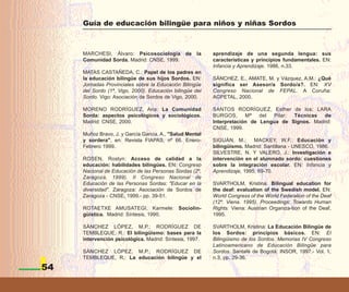 Guía de educación bilingüe para niños y niñas Sordos



     MARCHESI, Álvaro: Psicosociología de la              aprendizaje de una segunda lengua: sus
     Comunidad Sorda. Madrid: CNSE, 1999.                 características y principios fundamentales. EN:
                                                          Infancia y Aprendizaje. 1986, n.33.
     MATAS CASTAÑEDA, C.: Papel de los padres en
     la educación bilingüe de sus hijos Sordos. EN:       SÁNCHEZ, E., AMATE, M. y Vázquez, A.M.: ¿Qué
     Jornadas Provinciales sobre la Educación Bilingüe    significa ser Asesor/a Sordo/a?. EN: XV
     del Sordo (1ª, Vigo, 2000). Educación bilingüe del   Congreso Nacional de FEPAL. A Coruña:
     Sordo. Vigo: Asociación de Sordos de Vigo, 2000.     AGPETAL, 2000.

     MORENO RODRÍGUEZ, Ana: La Comunidad                  SANTOS RODRÍGUEZ, Esther de los; LARA
     Sorda: aspectos psicológicos y sociológicos.         BURGOS,      Mª   del  Pilar: Técnicas  de
     Madrid: CNSE, 2000.                                  Interpretación de Lengua de Signos. Madrid:
                                                          CNSE, 1999.
     Muñoz Bravo, J. y García García, A., "Salud Mental
     y sordera", en: Revista FIAPAS, nº 66. Enero-        SIGUÁN, M.;      MACKEY, W.F.: Educación y
     Febrero 1999.                                        bilingüismo. Madrid: Santillana - UNESCO, 1986.
                                                          SILVESTRE, N. Y VALERO, J.: Investigación e
     ROSEN, Roslyn: Acceso de calidad a la                intervención en el alumnado sordo: cuestiones
     educación: habilidades bilingües. EN: Congreso       sobre la integración escolar. EN: Infancia y
     Nacional de Educación de las Personas Sordas (2º,    Aprendizaje, 1995, 69-70.
     Zaragoza, 1999). II Congreso Nacional de
     Educación de las Personas Sordas: "Educar en la      SVARTHOLM, Kristina: Bilingual education for
     diversidad". Zaragoza: Asociación de Sordos de       the deaf: evaluation of the Swedish model. EN:
     Zaragoza - CNSE, 1999.- pp. 39-51.                   World Congress of the World Federation of the Deaf
                                                          (12º. Viena. 1995). Proceedings: Towards Human
     ROTAETXE AMUSATEGI, Karmele: Sociolin-               Rights. Viena: Austrian Organiza-tion of the Deaf,
     güística. Madrid: Síntesis, 1990.                    1995.

     SÁNCHEZ LÓPEZ, M.P.; RODRÍGUEZ DE                    SVARTHOLM, Kristina: La Educación Bilingüe de
     TEMBLEQUE, R.: El bilingüismo: bases para la         los Sordos: principios básicos. EN: El
     intervención psicológica. Madrid: Síntesis, 1997.    Bilingüismo de los Sordos. Memorias IV Congreso
                                                          Latinoamericano de Educación Bilingüe para
     SÁNCHEZ LÓPEZ, M.P.; RODRÍGUEZ DE                    Sordos. Santafé de Bogotá: INSOR, 1997.- Vol. 1,
     TEMBLEQUE, R.: La educación bilingüe y el            n.3, pp. 29-36.

54
 
