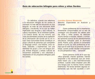 Guía de educación bilingüe para niños y niñas Sordos




            En definitiva, cuando nos referimos    Lourdes Gómez Monterde
    a la educación bilingüe de los sordos el       Maestra. Especialista en Audición y
    concepto va más allá de educación en dos       Lenguaje.
    lenguas; se trata de una educación Bi-Bi
    (bilingüe y bicultural), en la que se hallan          Como profesional de la enseñanza,
    implicadas dos lenguas y dos culturas: la      firmemente comprometida con el reto de
    cultura mayoritaria, de la sociedad oyente,    conseguir una educación de calidad para
    y la Cultura Sorda, de una minoría, con        los niños y niñas sordos, he dedicado
    unas pecularidades propias de la captación     mucho tiempo a estudiar, debatir y contras-
    de la información del mundo por la vía vi-     tar opiniones acerca de los planteamientos
    sual. Esta Comunidad Sorda constituye un       educativos bilingües para el alumnado
    grupo cultural de personas que comparten       sordo. Podría, pues, aportar un comentario
    un lenguaje común, una historia, unos va-      desde el punto de vista profesional al tra-
    lores, actitudes, y experiencias, con una      bajo que en esta Guía se presenta. Sin em-
    identidad de grupo y con una lengua pro-       bargo, quizás pueda resultar enriquecedo-
    pia. Ambas lenguas y ambas culturas se         ra una perspectiva más… "personal".
    encuentran presentes y son valoradas y
    respetadas en los proyectos bilingües para            Como persona sorda sé lo que sig-
    los sordos.                                    nifica aprender, intentar aprender, intentar
                                                   responder a los esfuerzos que por ense-
                                                   ñarte hacen uno u otro bienintencionado
                                                   profesor, cuando éstos emplean para ello
                                                   una lengua que no hemos hecho nuestra
                                                   totalmente. He tenido también algunas ex-
                                                   periencias que me han ayudado a com-

6
 