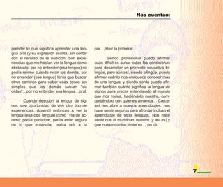 Nos cuentan:




prender lo que significa aprender una len-     par…¡Reír la primera!
gua oral (y su expresión escrita) sin contar
con el recurso de la audición. Son expe-              Siendo profesional puedo afirmar
riencias que me hacían ver la lengua como      cuán difícil es aunar todas las condiciones
obstáculo: por no entender (esa lengua) no     para desarrollar un proyecto educativo bi-
podía reírme cuando reían los demás, por       lingüe, pero aún así, siendo bilingüe, puedo
no entender (esa lengua) tenía que buscar      afirmar cuánto nos enriquece conocer más
otros caminos para saber esas cosas tan        de una lengua, y siendo sorda puedo afir-
simples que los demás sabían "de               mar también cuánto significa la lengua de
oídas"…por no entender esa lengua…oral.        signos para crecer entendiendo el mundo
                                               que nos rodea, haciéndolo nuestro, com-
      Cuando descubrí la lengua de sig-        partiéndolo con quienes amamos… Crecer
nos tuve oportunidad de vivir otro tipo de     así nos abre a nuevos aprendizajes, nos
experiencias. Aprendí entonces a ver la        hace sentir seguros para afrontar incluso el
lengua (esa otra lengua) como vía de ac-       aprendizaje de otras lenguas. Nos hace
ceso: podía participar, podía estar segura     sentir que el mundo es nuestro (y así es) y
de lo que entendía, podía reír a la            que nuestro único límite es… no oír.




                                                                                              7
 