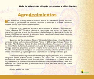 Guía de educación bilingüe para niños y niñas Sordos



                 Agradecimientos
E   sta publicación, que hoy tenéis en vuestras manos, es una realidad gracias a la cola-
    boración y participación de muchas personas y entidades, a quienes deseamos
expresar nuestro más sincero agradecimiento.

      En primer lugar, queremos agradecer especialmente al Ministerio de Educación,
Cultura y Deporte (MECD) por su inestimable colaboración, que se remonta desde hace
ocho años, a partir de la firma del Convenio con la Confederación Nacional de Sordos de
España (CNSE) para la atención al alumnado Sordo. La guía es fruto del citado convenio
de colaboración entre ambas entidades.

       Queremos dar las gracias a Mariam Valmaseda Balanzategui y Lourdes Gómez
Monterde, ambas profesionales del Colegio Público nº 261 (antiguo Colegio Público de
Sordos), a Pilar Rodríguez Ramos, directora del Instituto Hispano-Americano de la Palabra,
y a Irma María Muñoz Baell, profesora del Área de Lingüística del Departamento de
Filología Española, Lingüística General y Teoría de la Literatura de la Universidad de
Alicante, por haber sacado tiempo de sus apretadas agendas y habernos prestado su ines-
timable colaboración, y cuyas sugerencias y comentarios han enriquecido esta guía.

       Asimismo queremos agradecer a Antonia Espejo Arjona, presidenta de la Asociación
Bilingüe de Padres de Niños Sordos (ABIPANS) y a Conxita Leal i Tort, presidenta de la
Associació de Pares de Nens Sords de Catalunya-L´Espai (APANSCE), por no dudar en
ningún momento en ofrecernos de forma desinteresada su ayuda y experiencia; y a los pro-
fesionales del CEIPM Tres Pins, y del Equipo Específico de Sordos de Madrid, por toda la
información prestada.

      Gracias a todos y a todas.
                                                                                             9
 