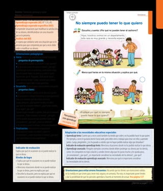 ¿Vamos a jugar? 105
Convivencia
65
¿Expliqué por qué no siempre
puedo hacer lo que quiero?
Escucha y cuenta: ¿Por qué no pueden tener al cachorro?
No siempre puedo tener lo que quiero
Marca qué harías en la misma situación y explica por qué.
Hijos, nosotros vivimos en un departamento,
esta raza es muy grande y necesita espacio.
15’
Tiempo estimadoÁmbito: Formación personal y social
Núcleo: Convivencia
Indicador de evaluación
Explica por qué en ocasiones no se puede realizar lo
que se desea.
Niveles de logro
• Explica por qué en ocasiones no se puede realizar
lo que se desea.
• Menciona situaciones donde no se puede realizar
lo que se desea, pero no explica por qué.
• Describe la situación, pero no explica por qué en
ocasiones no se puede realizar lo que se desea.
Orientaciones pedagógicas
Inicio: Movilice las experiencias previas realizando
las preguntas de prerrequisito:
• ¿Qué sienten cuando no obtienen lo que quieren?
• ¿Creen que a otros les pasa lo mismo?, ¿por qué?
Comente que tiene un problema, usted quiere viajar,
pero no puede llevar a su perro y a usted le gusta
mucho salir con él. Pregunte: ¿Qué puedo hacer?,
¿qué opciones tengo? Luego, comente que a veces
no podemos lograr todo lo que queremos.
Desarrollo: Active nuevos conocimientos realizando
las preguntas claves:
•	¿Escuchan razones cuando no les dan en el gusto?
•	¿Qué pasaría si siempre hiciéramos lo que queremos?
Pida a los párvulos que describan la escena.
Luego, pregunte: ¿Qué quieren la niña y el niño?,
¿por qué no lo pueden obtener?, ¿qué harían ustedes
en su lugar?, ¿por qué?
Cuando hayan marcado su opción, pida que la muestren
y pregunte: ¿Todos marcaron la misma?, ¿por qué?,
¿les ha pasado alguna vez que quisieron hacer algo
y no pudieron?, ¿por qué?, ¿cómo se sintieron?;
si les volviera a pasar lo mismo, ¿cómo reaccionarían?
Finalización: Retroalimente preguntando:
¿Qué problema tenían los niños?, ¿cómo lo
solucionarían?, ¿todos marcaron lo mismo?, ¿por qué?,
¿qué aprendieron en esta experiencia?
Adaptación a las necesidades educativas especiales
• Aprendizajelento:Cuentequeavecesustedtambiénhatenidoquecederynohapodidohacerloquequiere.
Porejemplo,aveceslegustaríadormirhastatarde,perodebeveniratrabajarparaestarconellosyaprender
juntos.Luego,pregúnteles:¿Leshapasadoaustedesquenohayanpodidorealizaralgoquedeseaban?
	 Indicadordeevaluaciónaprendizajelento:Menciona situaciones donde no ha podido realizar lo que desea.
• Aprendizaje avanzado: Póngales ejemplos concretos donde deben postergar sus deseos por los demás,
como: Un compañero no trajo colación y ustedes tienen algo que les gusta mucho y les queda poco,
¿le convidarían?, ¿por qué?, ¿es importante considerar las necesidades de los demás?, ¿por qué?
	 Indicador de evaluación aprendizaje avanzado: Menciona por qué es importante considerar
las necesidades de los demás.
Orientaciones para evitar errores frecuentes: Recuerde que los límites son restricciones válidas
en la medida en que sirven para crecer más seguro y en armonía. Por esto, es importante poner límites
y dar la posibilidad de que los párvulos aprendan a hacerlo al momento de actuar. Vea página 127
Aprendizaje esperado (AE) N° 1 (V y N).
Aprendizaje esperado específico (AEE)
Comprender situaciones que modifican la satisfacción
de sus deseos, identificándose con una situación
que se le presenta.
Análisis del AEE
Se espera que solidarice ante una situación que se le
presenta para que comprenda por qué a veces debe
ceder o modificar sus deseos.
Para potenciareste aprendizajevea página 121
 
