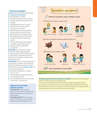 ¿Vamos a jugar? 115
Encierra tus respuestas y, luego, coméntalas en grupo.
¿Qué más aprendieron en esta unidad?
Recuerdo lo que aprendí
1 Aprendí que comparto en grupo cuando:
2 Ahora sé que algunos elementos del folclor chileno son:
3 Descubrí que soy solidario cuando:
juego con los demás trabajo con los demás no comparto
los juguetes
75
ayudo a los demás juego solo comparto mi colación
Orientaciones pedagógicas
Inicio: Movilice las experiencias previas realizando
las preguntas de prerrequisito:
•	¿Qué aprendieron en la unidad?
•	¿Es importante compartir sus ideas?, ¿por qué?
•	¿Por qué es importante inventar reglas y normas
para jugar?
•	¿Cuándo debemos pedir ayuda?, ¿por qué?
•	¿Qué formas de dar su opinión conocen?,
¿para qué nos sirve?, ¿por qué?
•	¿Siempre podemos realizar lo que queremos?,
¿por qué?, ¿qué hacen cuando no se puede?
•	¿Por qué debemos respetar a todos por igual?
•	¿Qué elementos de la cultura chilena conocen?,
¿esimportanteaprenderdenuestracultura?,
¿porqué?
•	¿Cómo nos damos cuenta de que una persona
es solidaria?, ¿qué otros valores conocen?
•	¿Para qué les sirve lo que aprendieron
en esta unidad?
Desarrollo: Lea las instrucciones y pida que
describan las imágenes. Apoye preguntando:
¿Quiénes participan cuando hacen trabajos grupales?,
¿los hacen solos?, ¿qué elementos de la cultura
de Chile conocen?, ¿pueden ser solidarios cuando
juegan solos?, ¿cómo?
Finalización: Invite a que se reúnan en grupos para
que comparen sus respuestas. Posteriormente, para
potenciar el aprendizaje y articular con el Segundo
Nivel deTransición, realice las preguntas claves, para
activar nuevos conocimientos:
•	¿Participan en actividades de su comunidad?,
¿cuáles?, ¿cómo?
•	¿Es importante ayudar a preparar celebraciones
de su comunidad?, ¿por qué?
•	¿Han escuchado hablar de las normas de cortesía?,
¿cuáles conocen?, ¿cuándo las usan?
Orientaciones para evitar errores frecuentes de la unidad: Evite formular juicios de valor respecto
de quienes no realizan los ejercicios de la autoevaluación.
Al realizar la retroalimentación de la unidad contextualice los contenidos, distinguiendo, por ejemplo,
qué, compartir es participar de distintas formas, como jugando, trabajando, dando ideas, entre otras; hay
diferentes formas de ser solidario y la compasión no es una de ellas; distinga que el concepto típico significa
propio de un lugar y que por eso se asocia a los elementos de nuestra cultura.
Adaptación a las necesidades
educativas especiales
Aprendizaje lento: Medie la evaluación,
apoyando en forma concreta, por ejemplo, muestre
algunos elementos típicos de nuestro país y pida
que los describan.
Aprendizaje avanzado: Pídales que, en grupo,
realicen un afiche con lo que más les gustó de la
unidad y que al presentarlo expliquen por qué.
20’
Tiempo estimado
 