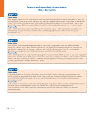 118 Unidad 3
Para el colegio
Invite a los niños y a las niñas a decorar y ambientar la sala en relación con un tema específico que estén tratando: crear un mural, una decoración colgante,
poner un afiche en la puerta, etcétera. Pregunte: ¿Qué debemos hacer para lograr lo que deseamos? Confeccione una lista con las tareas que mencionen los niños
y las niñas e invite a cada uno a elegir lo que desea hacer. A medida que se vayan inscribiendo, pídales que mencionen lo que harán y con quién trabajarán.
Deje el listado a mano, para que cuando hayan realizado la experiencia puedan evaluar si lo hicieron como lo habían planeado.
Para la familia
Solicite a las familias que conversen con sus hijos e hijas sobre lo que es organizarse y trabajar cooperativamente. Pídales que realicen una receta sencilla, en la que todos
puedan participar activamente, como, por ejemplo, cocadas o brochetas de frutas (recetas fáciles que no requieran el uso de horno). Solicite que antes de que comiencen
a realizar la receta decidan qué hará cada uno. Sugiérales que, cuando hayan cocinado, les pregunten: ¿Qué hicieron?, ¿qué tenían que hacer para cocinar la receta?,
¿lo hicieron?, ¿qué habría pasado si no hubieran seguido los pasos?, ¿por qué?
página 55
Para el colegio
Solicite previamente materiales, como: cajas grandes de remedios, botellas plásticas de leche, cajas de zapatos, retazos de género y pantis viejas (o que ya no se usen),
y cuénteles a los niños y las niñas que van a construir un juego entre todos. Pídales que, en grupo, forren y decoren las cajas y los envases. Luego, que hagan las pelotas
con panti y género y, cuando estén listas, jueguen a botar las cajas usándolas como palitroques.También pueden crear un envase para guardar el juego que crearon
juntos. Al finalizar, pregunte: ¿Qué hicieron?, ¿con quién trabajaron?, ¿les gustó?, ¿les costó?, ¿les habría resultado de la misma forma si lo hubieran hecho solos?
Para la familia
Solicite a las familias que inventen un juguete en conjunto. Pídales que antes de construirlo les pregunten a sus hijos e hijas qué quieren crear y qué ideas tienen
para hacerlo. Luego, que busquen los materiales que necesitan, construyan entre todos el juguete que imaginaron. Cuénteles que deben llevar el juguete
para mostrarlo en su curso.
página 54
Experiencias de aprendizaje complementarias
Núcleo Convivencia
Para el colegio
Previamente, prepare tarjetas con colores, frutas, verduras, animales, etcétera. Luego, cuénteles a los niños y a las niñas que inventarán un juego y sus reglas;
para ello, propóngales que saquen una o dos de estas tarjetas y que todo el curso invente un juego relacionado con lo indicado en ellas. Luego, anote en la pizarra
o en una cartulina, el nombre, la forma de jugar y las reglas que deben seguir. Al finalizar, pídales que comenten si les gustó inventar el juego y qué pasaría
si no inventaran reglas para él.
Para la familia
Facilite a las familias una bolsita con tizas de variados colores. Pídales que dispongan de un lugar de la casa o del patio para realizar un dibujo (sobre hojas o cartulinas),
pero antes de comenzar, solicite que les pregunten a sus hijos e hijas acerca de las reglas que deberán seguir, para que todos puedan participar.
Cuando hayan finalizado el trabajo, invítelos a conversar sobre lo importante que es poner ciertas reglas cuando hacen sus trabajos, ya que de esta forma
pueden organizarse mejor.
página 56
 