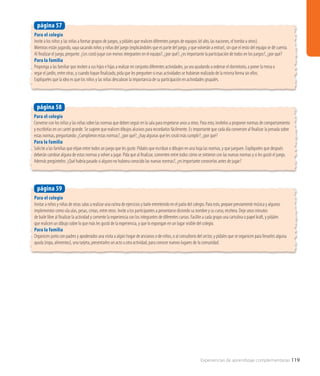 Para el colegio
Invite a los niños y las niñas a formar grupos de juegos, y pídales que realicen diferentes juegos de equipos (el alto, las naciones, el tombo u otros).
Mientras están jugando, vaya sacando niños y niñas del juego (explicándoles que es parte del juego, y que volverán a entrar), sin que el resto del equipo se dé cuenta.
Al finalizar el juego, pregunte: ¿Les costó jugar con menos integrantes en el equipo?, ¿por qué?, ¿es importante la participación de todos en los juegos?, ¿por qué?
Para la familia
Proponga a las familiar que inviten a sus hijos e hijas a realizar en conjunto diferentes actividades, ya sea ayudando a ordenar el dormitorio, a poner la mesa o
regar el jardín, entre otras, y cuando hayan finalizado, pida que les pregunten si esas actividades se hubieran realizado de la misma forma sin ellos.
Explíqueles que la idea es que los niños y las niñas descubran la importancia de su participación en actividades grupales.
página 57
Para el colegio
Converse con los niños y las niñas sobre las normas que deben seguir en la sala para respetarse unos a otros. Para esto, invítelos a proponer normas de comportamiento
y escribirlas en un cartel grande. Se sugiere que realicen dibujos alusivos para recordarlos fácilmente. Es importante que cada día conversen al finalizar la jornada sobre
estas normas, preguntando: ¿Cumplieron estas normas?, ¿por qué?, ¿hay algunas que les costó más cumplir?, ¿por qué?
Para la familia
Solicite a las familias que elijan entre todos un juego que les guste. Pídales que escriban o dibujen en una hoja las normas, y que jueguen. Explíqueles que después
deberán cambiar alguna de estas normas y volver a jugar. Pida que al finalizar, comenten entre todos cómo se sintieron con las nuevas normas y si les gustó el juego.
Además pregúnteles: ¿Qué habría pasado si alguno no hubiera conocido las nuevas normas?, ¿es importante conocerlas antes de jugar?
página 58
Para el colegio
Invitar a niños y niñas de otras salas a realizar una rutina de ejercicios y baile entretenido en el patio del colegio. Para esto, prepare previamente música y algunos
implementos como ula ulas, pesas, cintas, entre otros. Invite a los participantes a presentarse diciendo su nombre y su curso, etcétera. Deje unos minutos
de baile libre al finalizar la actividad y comente la experiencia con los integrantes de diferentes cursos. Facilite a cada grupo una cartulina o papel kraft, y pídales
que realicen un dibujo sobre lo que más les gustó de la experiencia, y que lo expongan en un lugar visible del colegio.
Para la familia
Organicen junto con padres y apoderados una visita a algún hogar de ancianos o de niños, o al consultorio del sector, y pídales que se organicen para llevarles alguna
ayuda (ropa, alimentos), una tarjeta, presentarles un acto u otra actividad, para conocer nuevos lugares de la comunidad.
página 59
Experiencias de aprendizaje complementarias 119
 