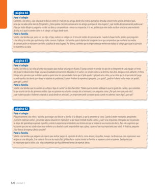 Para el colegio
Invite a los niños y a las niñas a formar dos equipos para realizar un juego en el patio. El juego consiste en vendar los ojos de un integrante de cada equipo y el resto
del grupo le indicará cómo llegar a su casa (cuadrados previamente dibujados en el suelo), con señales como: a la derecha, más atrás, dos pasos más adelante, etcétera.
Indique a los párvulos que no deben ayudar a quien tiene los ojos vendados hasta que él pida ayuda. Explíquele a los niños y a las niñas que lo importante del juego
es pedir ayuda a los demás para lograr el objetivo sin problemas. Cuando finalicen la experiencia pregunte: ¿Les gustó?, ¿podrían haberlo hecho mejor sin ayuda?,
¿por qué?, ¿cómo?
Para la familia
Solicite a las familias que les cuenten a sus hijos e hijas el cuento“Los tres chanchitos”. Pídales que los inviten a dibujar lo que les gustó del cuento y que comenten
lo que ocurrió con los dos primeros cerditos (que no quisieron escuchar los consejos de su hermano), con preguntas como: ¿Por qué creen que pasó esto?,
¿que hubiera pasado si hubieran aceptado la ayuda desde un principio?, ¿es importante pedir y aceptar ayuda cuando no sabemos hacer algo?, ¿por qué?
página 61
Para el colegio
Pida previamente a los niños y las niñas que traigan una foto de su familia (o la dibujen), y que la presenten al curso. Cuando la estén mostrando, pregúnteles:
¿Cómo les expresan cariño?, ¿recuerdan alguna situación en especial en la que hayan recibido mucho cariño?, ¿cuál? Si las respuestas entregadas por los párvulos
se alejan del aprendizaje esperado específico, oriente la experiencia contándoles una historia en que se evidencie una muestra de afecto. Para ello sugerimos que
les cuente que una vez usted estuvo muy enferma y su abuela la cuidó preparándole sopa y jalea, y que eso fue muy importante para usted. Al finalizar, pregunte:
¿Qué formas de expresar afecto conocen?
Para la familia
Solicite a las familias que preparen un espacio para realizar juegos de expresión de afecto, como abrazos, cosquillas, masajes. La idea es que estas expresiones sean
recíprocas y no obligadas. Si el contacto físico no les resulta fácil, pídales hacer tarjetas donde las familias se expresen cuánto se quieren. Explíqueles que
es importante que los niños y las niñas comprendan que hay diferentes formas de expresar afecto.
página 62
120 Unidad 3
Para el colegio
Cuénteles a los niños y a las niñas que recibió un correo (e-mail) de una amiga, donde ella le decía que su hijo deseaba conocer niños y niñas de todo el país,
pero que no sabía cómo hacerlo. Pregúnteles: ¿Cómo podría este niño comunicarse con amigos y amigas de otros lugares?, ¿qué medios de comunicación podría usar?
Pida que todos dibujen o jueguen a escribir sus ideas y comprométase a enviar sus respuestas. A la vez, pídales que entre todos escriban una carta para enviársela
al niño, en la que le cuenten cómo es el colegio y el lugar donde viven.
Para la familia
Solicite a las familias que, junto con sus hijos e hijas, realicen un collage con el tema de medios de comunicación. Cuando lo hayan hecho, pídales que pregunten
a los niños y las niñas para qué sirven y cuáles conocen. Explique a las familias que el objetivo de la experiencia es que comprendan que mediante los medios
de comunicación se relacionen con niños y adultos de otros lugares. Por último, cuénteles que es importante que envíen este trabajo al colegio, para que los párvulos
lo muestren a su curso
página 60
 