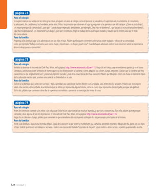 124 Unidad 3
Para el colegio
Se sugiere realizar una visita con los niños y las niñas, a lugares cercanos al colegio, como el quiosco, la panadería, el supermercado, la verdulería, el consultorio,
la peluquería, los carabineros, los bomberos, entre otros. Pida a los párvulos que observen el lugar y pregunten a las personas que allí trabajan: ¿Cómo es su trabajo?,
¿es importante para la comunidad?, ¿por qué? Cuando hayan regresado, pregúnteles, por ejemplo: ¿Qué hace el bombero?, ¿qué pasaría si no tuviéramos bomberos?,
¿qué hace la peluquera?, ¿es importante su trabajo?, ¿por qué?; invítelos a elegir un trabajo de los que hayan visitado y pídales que lo imiten para que el resto
del curso adivine.
Para la familia
Proponga a las familias jugar a las adivinanzas con sus hijos e hijas. Pídales que busquen o inventen adivinanzas sobre trabajos y oficios de su comunidad,
como, por ejemplo,“Trabajo con harina y un horno, hago y reparto pan a tu hogar, ¿quién soy?”. Cuando hayan adivinado, solicite que conversen sobre la importancia
de ese trabajo para su comunidad.
página 72
Para el colegio
Invítelos a observar el sitio web de Chile Para Niños, en la página: http://www.recursostic.cl/parv115. Haga clic en Fotos, para ver emblemas patrios, y en el ícono
Literatura, adivinanzas sobre símbolos de nuestra patria y una historia sobre la bandera y cómo adquirió sus colores. Luego, pregunte: ¿Sabían que la bandera que hoy
conocemos no era originalmente así?; ¿conocían el primer escudo?, ¿qué otras cosas típicas de Chile conocen? Pídales que dibujen o creen con masa un elemento típico
de la cultura de nuestro país, y armen una zona de la chilenidad en la sala.
Para la familia
Solicite a las familias que, junto con sus hijos e hijas, aprendan una canción de nuestro folclor (cueca, tonada, vals, entre otras) y la bailen. Pídales que investiguen
sobre esta canción, cómo se baila, la vestimenta que se utiliza y si representa alguna historia, como la cueca (que representa cómo el gallo persigue a la gallina).
En la sala, pídales que comenten cómo fue la experiencia e invítelos a presentar su investigación frente al curso.
página 73
Para el colegio
Antes de comenzar, cuéntele a los niños y las niñas que Chiloé es un lugar donde hay muchas leyendas, y que van a conocer una. Para ello, pídales que se pongan
cómodos y lean alguna de las tres leyendas en el sitio web de Chile Para Niños, en la página: http://www.recursostic.cl/parv116.
Haga clic en Literatura. Luego, pídales que comenten lo que entendieron de esta leyenda y dibujen él o los personajes principales de la historia.
Para la familia
Invite a las familias a buscar una leyenda del país (ojalá de la zona en la que viven) y escribirla en una cartulina, poniendo recortes y dibujos de ella, junto con sus hijos
e hijas. Solicite que lleven sus trabajos a las salas y realice una exposición titulada“Leyendas de mi país”, y que inviten a otros cursos y a padres y apoderados a verla.
página 74
 