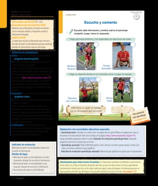 Ámbito:Comunicación
Núcleo:Lenguajeverbal
134 Unidad 4
Orientaciones para evitar errores frecuentes: Es importante considerar las diferentes características
de los niños y las niñas al momento de prestar atención, ya que no todos tienen la misma capacidad de
concentración mental; por esto, no les exija a todos por igual, y procure preparar el ambiente para que no
haya grandes estímulos que distraigan a los párvulos mientras escuchan la lectura. Vea página 172
Adaptación a las necesidades educativas especiales
• Aprendizaje lento: Cuénteles un cuento corto. Se sugiere leer el cuento“Boloca, la vaquita loca”, que se
encuentra en el sitio web de Chile Crece Contigo, en la página: http://www.recursostic.cl/parv118.
Luego, formúleles preguntas sobre el cuento. Indicador de evaluación aprendizaje lento: Responde
preguntas acerca de un cuento que se les lee.
• Aprendizaje avanzado: Realice diferentes gestos como: silencio, escuchen, quiero opinar, e invite a los
niños y las niñas a adivinar lo que significan.
	 Indicador de evaluación aprendizaje avanzado: Menciona qué significan los gestos que se le presentan.
Aprendizajeesperado(AE)Nº1(LO).
Aprendizajeesperadoespecífico(AEE)
Mantenerunaactitudatentayreceptivaenrelación
conlosmensajesverbales,alresponderusandola
informaciónentregada.
AnálisisdelAEE
Seesperaqueescuchelainformaciónqueselesleey
descubradequiénseestáhablandoparaquemantenga
períodosdeconcentracióncadavezmáslargos.
Orientaciones pedagógicas
Inicio: Movilice las experiencias previas realizando
las preguntas de prerrequisito:
• ¿Qué hacen cuando desean contar algo y no les 	
	 ponen atención?, ¿por qué?
Invite a los niños y las niñas a ponerse cómodos. Lea el
cuento:“Amigos diferentes, amigos entretenidos”, que
se encuentra en el sitio web de Chile Crece Contigo,
en la página: http://www.recursostic.cl/parv117.
Luego, pregunte: ¿Quiénes jugaban en el bosque?,
¿por qué se puso a llorar el búho?, ¿podrían haber
respondido estas preguntas si no hubieran prestado
atención?
Desarrollo: Active nuevos conocimientos realizando
las preguntas claves:
• ¿Qué pasaría si no pusiéramos atención cuando nos
hablan?, ¿por qué?
Invite a los niños y a las niñas a escuchar cada
información y los nombres de los deportistas que
presenta la página. Pida que mencionen de quién se
trata en cada una y posteriormente que los marquen.
Al finalizar, solicíteles que comenten por qué marcaron
ese deportista y no el otro.
Finalización: Retroalimente la experiencia
preguntando: ¿Encontraron los personajes incógnitos?,
¿les costó?, ¿en qué se fijaron para descubrirlos?,
¿qué aprendieron en esta experiencia?
Lenguaje verbal
78
Escucha cada información y nombra cuál es el personaje
incógnito. Luego, marca tu respuesta.
Escucho y comento
¿Mencioné de quién se hablaba
con la información que escuché?
Hago gimnasia artística y me especializo en ejercicios de suelo.
Hago un deporte donde no se necesita correr ni jugar en equipo.
GentilezaADOChile
FotoCrisolympic16
WikimediaCommons
GentilezaBárbaraRiveros
Bárbara
Riveros
Denisse
van Lamoen
Arturo
Vidal
Tomás
González
15’
Tiempo estimado
Indicador de evaluación
Menciona de quién se está hablando, después de
escuchar la información.
Niveles de logro
•	Menciona de quién se está hablando en las dos
situaciones, después de escuchar la información.
•	Menciona de quién se está hablando en una
situación, después de escuchar la información.
•	No menciona de quién se está hablando.
Para potenciar
este aprendizaje
vea página 164
 