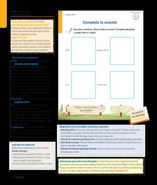 Ámbito:Comunicación
Núcleo:Lenguajeverbal
140 Unidad 4
Lenguaje verbal
¿Jugué a leer el cuento
que inventé?
Escucha y comenta: ¿Qué le falta al cuento? Completa dibujando
y juega a leer tu cuento.
Completo la oración
84
Una juega con la
y su come una
15’
Tiempo estimado
Indicador de evaluación
Utiliza patrones gramaticales al contar un cuento.
Niveles de logro
• Utiliza patrones gramaticales al contar un cuento.
• Utiliza patrones gramaticales al contar un cuento,
pero no completa todas las oraciones.
• No utiliza patrones gramaticales al contar un cuento.
Aprendizaje esperado (AE) N° 8 (LO).
Aprendizaje esperado específico (AEE)
Expresarse en forma clara y comprensible empleando
patrones gramaticales adecuados según su lengua
materna, completando oraciones.
Análisis del AEE
Se espera que logre completar oraciones en forma
oral para que se exprese en con claridad, siguiendo
patrones gramaticales (coordinar y unir las palabras
para formar las oraciones y expresar conceptos).
Orientaciones pedagógicas
Inicio: Movilice las experiencias previas realizando
las preguntas de prerrequisito:
•	¿Hay situaciones en que no les entienden lo que
hablan?, ¿cómo se sienten?, ¿por qué?
Invite a los niños y las niñas a crear oraciones, con
diferentes temas. Puede escribir en una cartulina, por
ejemplo, Había una vez un pez que... Luego, pida que
den ideas y vaya escribiéndolas para completar los
hechos, y crear un pequeño cuento. Lo importante
es que, a medida que vayan agregando oraciones al
cuento, las repitan. Al finalizar, pida que dibujen el
cuento que inventaron.
Desarrollo: Active nuevos conocimientos realizando
las preguntas claves:
•¿Qué sucedería si estamos conversando y no
terminamos de hablar?, ¿por qué?
Invite a los niños y las niñas a comentar qué le falta
al cuento. Luego, léales las palabras y dé tiempo para
que vayan dibujando y completando las oraciones.
Cuando hayan finalizado, pida que cuenten su cuento,
mostrando sus dibujos.
Finalización: Retroalimente la experiencia
preguntando: ¿Qué hicieron para completar la oración?,
¿por qué?, ¿cómo?, ¿todos dibujaron lo mismo?,
¿por qué?, ¿qué aprendieron en esta experiencia?
Adaptación a las necesidades educativas especiales
• 	Aprendizaje lento: En una hoja realice una oración con imágenes, por ejemplo: El (dibuje un gato) come
mucho (dibuje un pescado). Comience a leer a los niños y las niñas, y pida que completen la oración,
mencionando el nombre del dibujo. Luego, solicite que lo hagan solos.
	 Indicador de evaluación aprendizaje lento: Conayuda,completaunaoraciónempleandopatronesgramaticales.
• 	Aprendizaje avanzado: Pida que continúen desarrollando la historia que inventaron, contando lo que van a
hacer los personajes al día siguiente.
	 Indicadordeevaluaciónaprendizajeavanzado:Cuenta una historia usando estructuras oracionales
adecuadas para su edad.
Orientacionesparaevitarerroresfrecuentes:Es importante que no exija la adquisición de patrones
gramaticales y estructuras oracionales a todos por igual; hay muchos factores que influyen en ello y podemos
frustrar a los párvulos cuando no les resulta. Por esto, vaya reforzando según las características individuales de
los niños y las niñas, y haga partícipes a las familias de este aprendizaje. Vea página 173
Para potenciar
este aprendizaje
vea página 165
 