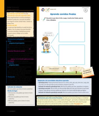 Ámbito:Comunicación
Núcleo:Lenguajeverbal
144 Unidad 4
15’
Tiempo estimado
Lenguaje verbal
88
Aprendo sonidos ﬁnales
¿Inventé rimas?
Escucha lo que dice el niño. Luego, inventa dos ﬁnales para la
rima y dibújalos.
Yo convertí
un ratón en un…
20’
Tiempo estimado
Indicador de evaluación
Menciona palabras que tienen el mismo sonido final.
Niveles de logro
• Menciona dos o más palabras que tienen el mismo
sonido final.
• Menciona una palabra que tiene el mismo
sonido final.
• Menciona palabras, pero no tienen el mismo
sonido final.
Aprendizaje esperado (AE) N° 6 (LO).
Aprendizaje esperado específico (AEE)
Iniciar progresivamente la conciencia fonológica,
mediante la producción y asociación de palabras
que tengan los mismos sonidos finales, creando sus
propias rimas.
Análisis del AEE
Se espera que logre identificar el sonido final de las
palabras y cree sus propias rimas para desarrollar
la conciencia fonológica (habilidad que permite
reconocer, pensar y trabajar con los sonidos
del lenguaje).
Orientaciones pedagógicas
Inicio: Movilice las experiencias previas realizando
las preguntas de prerrequisito:
• Las palabras ratón, cartón y botón, ¿terminan igual?
• ¿Qué otras palabras conoces que terminan igual?
Invite a los niños y las niñas a trabajar con el CD
interactivo“Descubro los sonidos”. Primero, jueguen
con los sonidos iniciales de las palabras reconociendo
las vocales, y terminen con los sonidos finales.
Además, organice dentro de su planificación el trabajo
de las páginas 7, 8, 9 y 10, del Cuaderno de trabajo
de Lenguaje, para potenciar el aprendizaje.
Desarrollo: Active nuevos conocimientos realizando
las preguntas claves:
• ¿Qué se debería hacer para inventar una rima?, 	
	 ¿por qué?, ¿conocen alguna?, ¿cuál?
Lea lo que dice el niño y pida que inventen finales
diferentes para la rima. Se sugiere dar ejemplos
de rimas antes de dibujar sus finales.
Finalización: Retroalimente con preguntas como:
¿Jugaron a crear sus rimas?, ¿les costó?, ¿en qué
convirtieron el ratón?, ¿todos dibujaron lo mismo?,
¿qué más aprendieron en esta experiencia?
Adaptación a las necesidades educativas especiales
• Aprendizaje lento: Prepare previamente láminas de un camión, avión, gato, auto, entre otras. Luego, pida
a los niños y las niñas que elijan una de las láminas y busquen la que rima.
	 Indicador de evaluación aprendizaje lento: Mencionadospalabrasqueriman,apoyándoseenimágenes.
• Aprendizaje avanzado: Pidaalosniñosylasniñasqueelijanobjetosdelasalayquemencionenconquésonido
empiezan.Luego,pidaquemencionenpalabrasquecomiencenconelmismosonidodelobjetoqueeligieron
	 Indicador de evaluación aprendizaje avanzado: Menciona palabras que tienen el mismo sonido inicial.
Orientaciones para evitar errores frecuentes: Recuerde que la“conciencia fonológica es la habilidad
que permite reconocer, pensar y trabajar con los sonidos del lenguaje”2 ; por lo tanto, es fundamental referirse
siempre a los sonidos de las letras, no a su nombre, por ejemplo: se llama“eme”, pero suena“m”, ya que
muchas veces caemos en la corrección de las letras, sin considerar su sonido. Vea página 174
2 CIERA (2003) Put reading first,“Phonemic awareness instruction”. Citado en Conciencia fonológica, de Fundación Astoreca
(En http://www.recursostic.cl/parv120)
Para potenciar
este aprendizaje
vea página 166
 