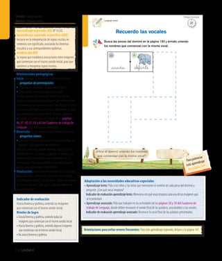 Ámbito:Comunicación
Núcleo:Lenguajeverbal
152 Unidad 4
15’
Tiempo estimado
Lenguaje verbal
96
¿Hice el dominó uniendo los nombres
que comienzan con la misma vocal?
Busca las piezas del dominó en la página 193 y ármalo uniendo
los nombres que comienzan con la misma vocal.
Recuerdo las vocales
_araña _el�ante
_a _e
Indicador de evaluación
Asocia fonema y grafema, uniendo las imágenes
que comienzan con el mismo sonido inicial.
Niveles de logro
•	Asociafonemaygrafema,uniendotodaslas
imágenesquecomienzanconelmismosonidoinicial.
•	Asociafonemaygrafema,uniendoalgunasimágenes
quecomienzanconelmismosonidoinicial.
•	Noasociafonemaygrafema.
Aprendizaje esperado (AE) N° 4 (LE).
Aprendizaje esperado específico (AEE)
Iniciarse en la interpretación de signos escritos en
contextos con significado, asociando los fonemas
(vocales) a sus correspondientes grafemas.
Análisis del AEE
Se espera que establezca asociaciones entre imágenes
que comienzan con el mismo sonido inicial, para que
comience a interpretar signos escritos.
Orientaciones pedagógicas
Inicio: Movilice las experiencias previas realizando
las preguntas de prerrequisito:
•	¿Qué vocales conocen?, ¿todas suenan igual?
•	¿Qué vocales tiene la palabra murciélago?
Escriba cada una de las vocales sobre cinco mesas.
Luego, en una bolsa ponga imágenes de elementos que
comienzan con las vocales e invite a los niños y las niñas
a sacar una, mencionar su nombre y ponerla en la mesa
que corresponde a la vocal inicial. Además, organice
dentro de su planificación, el trabajo de las páginas
46, 47, 60, 61, 62 y 63 del Cuaderno de trabajo de
Lenguaje para potenciar el aprendizaje.
Desarrollo: Active nuevos conocimientos realizando
las preguntas claves:
• ¿Por qué es importante conocer como se escriben las 	
	 vocales?, ¿qué pasaría si no existieran?
Diga a los niños que jugarán dominó, y que para ello
deberán recortar las piezas y pegarlas, de manera que
queden juntas las imágenes que comienzan con la
misma vocal. Este juego también se puede realizar en
parejas, para darle mayor complejidad.
Finalización: Retroalimente la experiencia realizando
preguntas como: ¿Recortaron las piezas del dominó?,
¿qué imágenes tenía?, ¿las pegaron?, ¿todos las pegaron
de la misma forma?, ¿por qué?, ¿qué aprendieron en
esta experiencia?
Adaptación a las necesidades educativas especiales
• Aprendizaje lento: Pida a los niños y las niñas que mencionen el nombre de cada pieza del dominó y
pregunte: ¿Con qué vocal empieza?
	 Indicadordeevaluaciónaprendizajelento:Mencionaconquévocalempiezacadaunadelasimágenesque
selepresentan.
• Aprendizaje avanzado: Pida que trabajen en las actividades de las páginas 58 y 59 del Cuaderno de
trabajo de Lenguaje, donde deben reconocer el sonido final de las palabras, asociándolos a las vocales.
	 Indicadordeevaluaciónaprendizajeavanzado:Reconoce la vocal final de las palabras presentadas.
Orientaciones para evitar errores frecuentes: Para este aprendizaje esperado, diríjase a la página 147.
20’
Tiempo estimado
Para potenciar
este aprendizaje
vea página 169
 