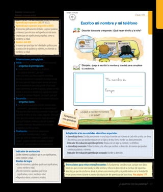 Ámbito: Comunicación
Núcleo: Lenguaje verbal
¿Juguemos con las palabras? 159
20’
Tiempo estimado
Lenguaje verbal
Mi nombre _es:
�_engo:
Describe la escena y responde: ¿Qué hacen el niño y la niña?
Dibújate y juega a escribir tu nombre y tu edad para completar
tu credencial.
Escribo mi nombre y mi teléfono
¿Jugué a escribir mi nombre
y mi edad?
103
Nombre:
Tengo:
4 años
Indicador de evaluación
Escribe números y palabras que le son significativos,
como: nombre y edad.
Niveles de logro
• Escribe números y palabras que le son significativos,
como: nombre y edad.
• Escribe números o palabras que le son
significativos, como: nombre o edad.
• Reproduce letras y números aislados.
Aprendizaje esperado (AE) N° 6 (LE).
Aprendizaje esperado específico (AEE)
Representar gráficamente símbolos y signos (palabras
y números) para iniciarse en la producción de textos
simples que son significativos para ellos, como su
nombre y su edad.
Análisis del AEE
Se espera que practique las habilidades gráficas para
la producción de palabras y números, escribiendo su
nombre y su edad.
Orientaciones pedagógicas
Inicio: Movilice las experiencias previas realizando
las preguntas de prerrequisito:
• ¿Saben escribir su nombre y su teléfono?,
¿les gustaría aprender?, ¿por qué?
Invitealosniñosylasniñasapracticarlaescritura
deletrasynúmerosenlaespaldadeunamigooamiga
delcurso;paraello,hágalosjugaracaminarporlasala
y,enelmomentoenqueustedaplaudeohacesonar
algúninstrumento,sejuntenenpareja,yprimerounniño
escribelainicialdesunombreenlaespaldadelapareja
ydespuéssecambian.Pregunte:¿Lescostó?,¿porqué?
Desarrollo: Active nuevos conocimientos realizando
las preguntas claves:
•	¿Es importante aprender a escribir nuestros datos
personales?, ¿qué pasaría si no los conociéramos?
Pida que describan la escena y comenten lo que están
haciendo el niño y la niña. Luego, pregunte: ¿Para qué
creen que sirve conocer nuestros datos personales?,
¿por qué? Después, invítelos a crear en la página
su propia credencial, dibujándose en el recuadro
y jugando a escribir sus datos.
Finalización: Retroalimentepreguntando:
¿Quéestabanhaciendoelniñoylaniña?,
¿paraquésirvenlascredenciales?,¿jugaronahacer
lasuya?,¿jugaronaescribirsunombreysuedad?,
¿lescostó?,¿quéaprendieronenestaexperiencia?
Orientaciones para evitar errores frecuentes: Es fundamental considerar que, aunque sean datos
breves los que se están solicitando, se debe orientar y reforzar la dirección de la escritura (de izquierda a
derecha), ya que de esta forma, desde el primer acercamiento gráfico, se podrá mediar con la finalidad de
evitar futuros errores durante el proceso de adquisición del aprendizaje de la escritura. Vea página 177
Adaptación a las necesidades educativas especiales
• Aprendizaje lento: Escriba previamente en una hoja el nombre y el número de cada niño y niña, con línea
discontinua, para que puedan repasar con un lápiz y de esta forma escribir sus datos personales.
	 Indicador de evaluación aprendizaje lento: Repasa con un lápiz su nombre y su teléfono.
• Aprendizaje avanzado: Pida a los niños y las niñas que escriban su dirección, de manera que puedan
combinar palabras y números.
	 Indicador de evaluación aprendizaje avanzado: Escribe su dirección.
15’
Tiempo estimado
Para potenciareste aprendizajevea página 171
 