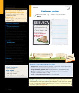 Ámbito:Comunicación
Núcleo:Lenguajeverbal
160 Unidad 4
15’
Tiempo estimado
Lenguaje verbal
104
¿Jugué a escribir palabras?
Escucha el anuncio. Juega a escribir un aviso para encontrar
al perro.
Escribo mis palabras
Se ha perdido mi perro Apolo.
Tiene orejas y patas cortas,
su pelo es como el de un león.
Es de color amarillo y está
un poco chascón.
Cualquier información,
llamen a Carolina:
07-7733033
Indicador de evaluación
Juega a escribir palabras.
Niveles de logro
•	Juega a escribir dos o más palabras.
•	Juega a escribir una palabra.
•	Juega a escribir, pero no se evidencian palabras.
Aprendizaje esperado (AE) N° 9 (LE).
Aprendizaje esperado específico (AEE)
Iniciarse en la representación gráfica de palabras,
jugando a escribir palabras.
Análisis del AEE
Se espera que juegue a escribir palabras para lograr su
representación gráfica.
Orientaciones pedagógicas
Inicio: Movilice las experiencias previas realizando
las preguntas de prerrequisito:
•	¿Saben escribir palabras?, ¿cuáles?
•	¿Para qué nos sirve escribirlas?
Invite a los niños y las niñas a observar diarios y revistas,
y pida que busquen anuncios que les interesen.
Luego, pida que los recorten, los peguen en una hoja
y que subrayen una o más palabras que conozcan, para
que las escriban junto al anuncio. Antes, léales
la o las palabras y explíqueles lo que significan.
Desarrollo: Active nuevos conocimientos realizando
las preguntas claves:
• ¿Por qué es importante aprender a leer y escribir?,
¿es posible escribir sin saber leer?, ¿por qué?
Invite a lo niños y las niñas a decir qué creen
que está escrito en el anuncio de la página. Luego, léalo
y comparen si lo que dijeron previamente coincide
con lo que dice. Pida que cada uno imagine cómo habría
escrito un anuncio para encontrar al perro y que jueguen
a escribirlo. Posteriormente, solicite que muestren
sus anuncios.
Finalización: Retroalimente la experiencia
preguntando: ¿Qué decía el anuncio?, ¿jugaron a escribir
uno?, ¿les costó?, ¿todos escribieron lo mismo?,
¿por qué?, ¿qué más aprendieron en esta experiencia?
Adaptación a las necesidades educativas especiales
• Aprendizaje lento: Pida a los niños y las niñas que le dicten su anuncio. Luego, solicíteles que transcriban lo
que dictaron, para trabajar en las experiencias de la página del texto.
	 Indicador de evaluación aprendizaje lento: Juega a escribir su anuncio, transcribiendo las palabras.
• Aprendizaje avanzado: Solicite a los niños y las niñas que jueguen a escribir una carta a sus padres,
contándoles lo que aprendieron ese día en el colegio.
	 Indicadordeevaluaciónaprendizajeavanzado:Juega a escribir una carta.
Orientaciones para evitar errores frecuentes: Es importante corregirlos cuando escriben
incorrectamente, explicándoles por qué no se escribe de la manera en que lo hicieron, ya que muchas veces se
les indica la forma adecuada, sin dejar que los párvulos participen en el proceso de corrección, lo que debilita
un aprendizaje significativo. Vea página 177
15’
Tiempo estimado
Para potenciar
este aprendizaje
vea página 171
 