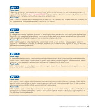 Experiencias de aprendizaje complementarias 165
Para el colegio
Pida a los niños y las niñas que se pongan cómodos y comience a leer el cuento“Las felices mamás del pantano”, de Pedro Pablo Sacristán, que se encuentra en el sitio
web Cuentos Para Dormir, en la página: http://www.recursostic.cl/parv123. Es importante que, antes de que finalice el cuento, se detenga y pida que ellos completen
la historia según como se la imaginan, y realicen un dibujo en el que cada uno cuente su desenlace.
Para la familia
Solicite a las familias que busquen un cuento que no sea muy conocido por sus hijos e hijas y que lo comiencen a narrar. Pida que no cuenten el final y que los niños y las
niñas lo inventen; después, explíqueles que deben leer el final y compararlo con el que inventaron.
página 82
Para el colegio
Se sugiere que, dentro de la jornada, establezca un momento en el que los niños y las niñas puedan conversar sobre sus gustos e intereses, opinar sobre lo que hicieron
durante el día o acerca de lo que desean hacer al día siguiente, entre otras opciones. La idea es que les permita expresarse, pero respetando turnos, explicando que de
esta forma nos podremos escuchar atentamente y sabremos lo que nuestros amigos y amigas nos están diciendo.
Para la familia
Solicite a las familias que, junto con sus hijos e hijas, elijan algún acontecimiento del momento, que puede ser noticioso o familiar, y que expresen sus opiniones.
Explíqueles que lo importante es que, cuando hablen, no se interrumpan, respetando los turnos para hablar. En el colegio, pregúnteles a los niños y a las niñas sobre lo
que conversaron, para verificar si pusieron atención.
página 83
Para el colegio
Invite a los niños y a las niñas a conocer su cuerpo en otros idiomas. Para ello, cuénteles que en Chile existen otras lenguas como el mapuzugun, el aimara y rapa nui, y
que es muy interesante conocerlas. Pídales que averigüen cómo se dicen algunas partes del cuerpo en estas lenguas y expónganlas al curso. Con todas estas palabras,
realicen un cuerpo humano escribiendo el nombre de sus partes en las distintas lenguas investigadas.
Para la familia
Solicite a las familias que, junto con sus hijos e hijas, creen un diccionario. Para esto, pídales que busquen palabras en otras lenguas y escriban su significado. Explíqueles
que lo importante es que los niños y las niñas aprendan a pronunciar la palabra y conocer su significado. Deben llevar su diccionario a la sala para compartirlo con el
curso, mencionando las palabras que aprendieron.
página 85
Para el colegio
Se sugiere que realice una función de títeres, en la que el protagonista sea un personaje muy olvidadizo, que nunca recuerda las palabras. La idea es que el títere vaya
contando su historia y, cada cierto tiempo, se quede callado para que los niños y las niñas lo ayuden a completarlo. Por ejemplo:“Yo iba caminando por la..., y después
me comí una...”. Es importante que el títere también les pregunte, por ejemplo: ¿Qué es lo que hice después de caminar?, etcétera.
Para la familia
Solicite a las familias que, junto con sus hijos e hijas, inventen un pictocuento, muy corto, en una cartulina, con dibujos o recortes de revistas, y que lo envíen al curso
para que los niños y las niñas lo muestren y lo cuenten.
página 84
 