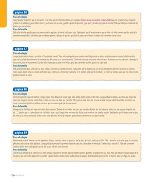 Para el colegio
Lea el poema“Volantín”, que se encuentra en el sitio web de Chile Para Niños, en la página: http://www.recursostic.cl/parv124 (haga clic en poemas) y pregunte:
¿Cómo es el volantín?, ¿qué colores tiene?, ¿qué hace con su cola?, ¿qué les gustó del poema?, ¿por qué?, ¿a todos les gustó lo mismo? Pida que dibujen el volantín del
poema que escucharon.
Para la familia
Pida a las familias que busquen un poema que les agrade y lo lean a sus hijos e hijas. Explíqueles que lo importante es que el niño o la niña cuenten qué les gustó y lo
comenten entre todos. Solicíteles que escriban el poema y dibujen lo que les gustó de él, para que lo lleven al colegio y lo comenten con el curso.
página 86
166 Unidad 4
Para el colegio
Forre previamente cajas de fósforos y pegue sobre ellas dibujos de: sopa, ropa, silla, ardilla, botón, ratón, entre otros. Luego, pida a los niños y las niñas que elijan dos
cajas que tengan el mismo sonido final y creen una rima con ellas, por ejemplo:“Me gusta la sopa, pero me ensucio la ropa”. Luego, solicite que todos presenten sus
rimas y comenten qué otras palabras conocen que terminan igual que las que usaron..
Para la familia
Entregue a las familias una hoja con la letra de la canción:“Debajo de un botón, ton, ton; que encontró Martín, tin, tin; había un ratón, ton, ton; ay que chiquitín, tin,
tin…”, pídales que la canten junto con sus hijos e hijas y que, luego, estos encierren las sílabas que terminan con sonidos iguales. Explíqueles que lo importante es que
los niños y las niñas repitan las sílabas como ratón y botón, Martín y chiquitín, y descubran que terminan con igual sonido.
página 88
Para el colegio
Previamente, realice láminas con los siguientes dibujos: corazón, mesa, sacapuntas, noche, letra y, crema, cereza y rastrillo. Pida a los niños y las niñas que, en conjunto,
percutan cada una de estas palabras. Luego, pida que percutan la primera sílaba de cada una y descubran el mensaje (“come sano y crecerás”). Pida que comenten
cuántas sílabas tiene cada palabra y cuál fue la que más les costó percutir.
Para la familia
Solicite a las familias que, junto con sus hijos e hijas, busquen en revistas algunos objetos que les gusten y los peguen en una hoja. Pida que dibujen círculos abajo de la
imagen y que los inviten a percutir su nombre y pintar tantos círculos como sílabas tenga la palabra. Es importante que primero lo realicen solos y, luego, con ayuda.
página 89
Para el colegio
Juegue junto con los niños y las niñas a“Completa el cuento”. Para ello, explíqueles que cuando usted haga sonar un pito u otro instrumento musical, el niño o niña
que esté a su lado debe inventar la continuación del cuento, y así sucesivamente. Comience narrando un cuento sobre un tema de interés para los párvulos y detenga la
historia tocando el instrumento. Cuando todos hayan participado en el relato, pida que comenten qué les gustó más y por qué.
Para la familia
Pida a las familias que, junto con sus hijos e hijas, inventen un cuento colectivo. Explíqueles que la idea es que uno de los integrantes comience a contar un cuento y
todos vayan dando ideas o creando anécdotas para continuar su historia y finalizarla. En lo posible, pida que lo escriban y lo envíen al colegio, para que los niños o niñas
puedan contarlo al curso.
página 87
 