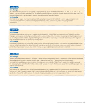 Experiencias de aprendizaje complementarias 167
Para el colegio
Invente uno o más personajes que comiencen con la vocal a; por ejemplo,“la araña Alicia y la ardilla Adela”. Invente una historia como:“Alicia y Adela son grandes
amigas, pero cuando las peinas dicen“aaaa”, porque les duele; a Adela, le gusta el amarillo y a Alicia, el anaranjado…”; vaya agregando más palabras que comiencen
con esta vocal, pronunciándola con énfasis, alargándola. Además, pregunte: ¿Cómo se llaman las amigas?, ¿qué dicen cuando las peinan?, ¿qué colores les gustan?
Luego, solicite que busquen vocales a en revistas y hagan un collage con ellas.
Para la familia
Proponga a las familias que, junto con sus hijos e hijas, busquen en revistas elementos que comiencen con la vocal a y los peguen en tarjetas, y bajo la imagen escriban
su nombre. Explíqueles que la idea es hacer láminas fónicas de las vocales que van aprendiendo en el colegio, para crear y tener un material didáctico en casa que les
permita reforzar el aprendizaje de las vocales. Pida a los niños y las niñas que repitan las palabras que recortaron, alargando la vocal inicial.
página 91
Para el colegio
Pegue un cordel en la sala, procurando que no haya peligro, y cuelgue perros de ropa (pinzas) con diferentes sílabas como: si – lla – me – sa – ca – ma – ca – sa,
entre otras. Luego, pida a los niños y niñas que elijan dos, las combinen para formar una palabra y que percutan sus sílabas, mencionando cuántas tiene. La idea es que
comience con palabras cortas y vaya aumentando el número de sílabas, dependiendo del avance de los párvulos.
Para la familia
Pida a las familias que busquen en sus hogares el objeto que más les guste y lo presenten, percutiendo las sílabas de su nombre. Luego, solicite que los inviten
a mencionar cuántas sílabas tiene la palabra. Recomiende que percutan diferentes palabras, comenzando con palabras cortas y agregando sílabas
en forma gradual.
página 90
Para el colegio
Invente un personaje que comience con la vocal e, por ejemplo,“el elefante Edmundo”. Invite a los niños y las niñas a ver una función de títeres, que narra que al elefante
Edmundo le gusta mirar las estrellas, y cuando ve una estrella fugaz, se alegra mucho y grita:“eeee….”; además, este elefante es muy elegante y …
(continúe la historia con palabras que comiencen con la vocal e). Luego, pregunte: ¿cómo se llamaba el elefante?, ¿qué le gustaba mirar?, ¿qué decía cuando veía
una estrella fugaz?, ¿cómo era el elefante? Paral finalizar, invítelos a escribir o pegar en una cartulina diferentes vocales e que simularán las estrellas que le gusta mirar
en el cielo al elefante Edmundo.
Para la familia
Pida a las familias que recuerden a sus hijos e hijas las láminas fónicas que realizaron con la vocal a, para que en esta ocasión busquen en revistas elementos que
comiencen con la vocal e y los peguen en tarjetas, y bajo la imagen escriban su nombre. Recuérdeles que la idea es confeccionar este material con las vocales que van
aprendiendo en el colegio. Pida también que inviten a los niños y las niñas a repetir las palabras que recortaron, alargando la vocal inicial.
página 92
 