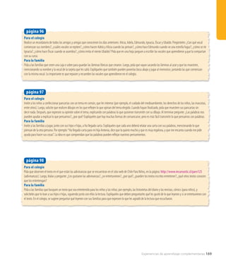 Experiencias de aprendizaje complementarias 169
Para el colegio
Invite a los niños a confeccionar pancartas con un tema en común, que les interese (por ejemplo, el cuidado del medioambiente, los derechos de los niños, las mascotas,
entre otros). Luego, solicite que realicen dibujos en los que reflejen lo que opinan del tema elegido. Cuando hayan finalizado, pida que muestren sus pancartas sin
decir nada. Después, que expresen su opinión sobre el tema, explicando con palabras lo que quisieron transmitir con su dibujo. Al terminar pregunte: ¿Las palabras nos
pueden ayudar a explicar lo que pensamos?, ¿por qué? Explíqueles que hay muchas formas de comunicarse, pero es más fácil transmitir lo que pensamos con palabras.
Para la familia
Invite a las familias a jugar, junto con sus hijos e hijas, a Ha llegado carta. Explíqueles que cada uno deberá relatar una carta con sus palabras, mencionando lo que
piensan de la otra persona. Por ejemplo:“Ha llegado carta para mi hija Antonia, dice que la quiero mucho y que es muy regalona, y que me encanta cuando me pide
ayuda para hacer sus cosas”. La idea es que comprendan que las palabras pueden reflejar nuestros pensamientos.
página 97
Para el colegio
Realice un recordatorio de todos los amigos y amigas que conocieron los días anteriores: Alicia, Adela, Edmundo, Ignacia, Óscar y Ubaldo. Pregúnteles: ¿Con qué vocal
comienzan sus nombres?, ¿cuáles vocales se repiten?, ¿cómo hacen Adela y Alicia cuando las peinan?, ¿cómo hace Edmundo cuando ve una estrella fugaz?, ¿cómo se ríe
Ignacia?, ¿cómo hace Óscar cuando se asombra?, ¿cómo imita el viento Ubaldo? Pida que en una hoja jueguen a escribir las vocales que aprendieron y,que la compartan
con su curso.
Para la familia
Pida a las familias que creen una caja o sobre para guardar las láminas fónicas que crearon. Luego, pida que vayan sacando las láminas al azar y que las muestren,
mencionando su nombre y la vocal de la tarjeta que les salió. Explíqueles que también pueden ponerlas boca abajo y jugar al memorice, juntando las que comienzan
con la misma vocal. Lo importante es que repasen y recuerden las vocales que aprendieron en el colegio.
página 96
Para el colegio
Pida que observen el texto en el que están las adivinanzas que se encuentran en el sitio web de Chile Para Niños, en la página: http://www.recursostic.cl/parv125
(adivinanzas). Luego, léalas y pregunte: ¿Les gustaron las adivinanzas?, ¿se entretuvieron?, ¿por qué?, ¿pueden los textos escritos entretener?, ¿qué otros textos conocen
que los entretengan?
Para la familia
Pida a las familias que busquen un texto que sea entretenido para los niños y las niñas; por ejemplo, las historietas del diario y las revistas, cómics (para niños), y
solicíteles que lo lean a sus hijos e hijas, siguiendo junto con ellos la lectura. Explíqueles que deben preguntarles qué les gustó de lo que leyeron y si se entretuvieron con
el texto. En el colegio, se sugiere preguntar qué leyeron con sus familias para que expresen lo que les agradó de la lectura que escucharon.
página 98
 