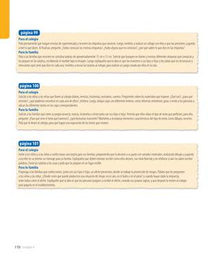 170 Unidad 4
Para el colegio
Pida previamente que traigan revistas de supermercado y recorten las etiquetas que conocen. Luego, invítelos a realizar un collage con ellas y que las presenten, jugando
a leer lo que dicen. Al finalizar, pregunte: ¿Todos conocían las mismas etiquetas?, ¿hubo alguna que no conocían?, ¿por qué saben lo que dice en las etiquetas?
Para la familia
Pida a las familias que recorten en cartulina tarjetas de aproximadamente 15 cm x 15 cm. Solicite que busquen en diarios y revistas diferentes etiquetas que conozcan y
las peguen en las tarjetas, escribiendo el nombre bajo la imagen. Luego, explíqueles que la idea es que las muestren a sus hijos e hijas y les pidan que las reconozcan y
mencionen qué creen que dice en cada una. Invítelos a enviar las tarjetas al colegio, para realizar un juego creado por ellos en la sala.
página 99
Para el colegio
Invite a los niños y a las niñas a confeccionar una tarjeta para sus familias, proponiendo que la decoren a su gusto con variados materiales, realizando dibujos y jugando
a escribir en su interior un mensaje para su familia. Explíqueles que deben intentar escribir como ellos deseen, con total libertad y sin inhibirse si aún no saben escribir
palabras. Envíe las tarjetas a las casas y pida que las peguen en un lugar visible.
Para la familia
Proponga a las familias que confeccionen, junto con sus hijos e hijas, un afiche preventivo, donde se trabaje la prevención de riesgos. Pídales que les pregunten
a los niños y las niñas: ¿Dónde creen que puede producirse una situación de riesgo: en la sala, en el baño o en el patio? y cuando hayan dado la respuesta,
entre todos creen el afiche. Explíqueles que la idea es que los párvulos jueguen a escribir el afiche, creando sus propios signos, y que después lo envíen al colegio
para pegarlo en el establecimiento.
página 101
Para el colegio
Solicite a los niños y las niñas que lleven al colegio diarios, revistas, historietas, recetarios, cuentos. Pregúnteles sobre los materiales que trajeron: ¿Qué son?, ¿para qué
servirán?, ¿qué podemos encontrar en cada uno de ellos?, etcétera. Luego, ubique cajas con diferentes letreros, como informar, entretener, guiar, e invite a los párvulos a
ubicar los diferentes textos en las cajas correspondientes.
Para la familia
Solicite a las familias que creen su propio anuncio, noticia, historieta o chiste junto con sus hijos e hijas. Permita que ellos elijan el tipo de texto que prefieran; para ello,
pregunte: ¿Para qué sirve el texto que haremos?, ¿qué deseamos transmitir? Motívelos a incorporar elementos característicos del tipo de texto, como dibujos, recortes.
Pida que lo lleven al colegio, para que hagan una exposición de los textos que crearon.
página 100
 