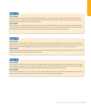 Para el colegio
Invite a los niños y a las niñas a escribir sus nombres y teléfonos en tarjetas rectangulares, para que luego las peguen en las mesas de cada uno, en sus percheros o en
algún objeto de uso personal. Explíqueles que el objetivo de esta experiencia es que identifiquen sus pertenencias y las de los demás. Además, pueden crear credenciales
similares a las realizadas en el texto, agregándole su dirección, para que cuando realicen visitas, todos las lleven y les sirvan como identificación personal.
Para la familia
Proponga a las familias que inviten a sus hijos e hijas a conocer la dirección y numeración de la calle donde viven. Luego, pídales que dibujen su casa y que, en un letrero,
escriban su dirección y lleven el dibujo al colegio para mostrárselo al curso.
página 103
Para el colegio
Pida a los niños y las niñas que mencionen las letras que conocen. Luego, escríbalas en una cartulina e invítelos a pronunciar su sonido. Después, solicíteles que jueguen
a escribir palabras que contengan estas letras; a continuación, pida que las pronuncien y vaya escribiendo las palabras que escribieron en la misma cartulina. Al finalizar,
cuente cuántas palabras escribieron y pida que corroboren si las escribieron correctamente, observando el modelo de la cartulina.
Para la familia
Invite a las familias a que busquen, junto con sus hijos e hijas, en diarios o revistas, palabras que les llamen la atención. Pídales que las peguen en una hoja y encierren
aquellas letras que conocen. Luego, solicíteles que pronuncien el sonido y las escriban, copiando las palabras que pegaron.
página 104
Para el colegio
Previamente, busque en el sitio web de Chile Crece Contigo, los siguientes laberintos:“conejo busca zanahoria”, en la página : http://www.recursostic.cl/parv126
y“niña busca la pelota”, en la página: http://www.recursostic.cl/parv127. Para llegar al objetivo, deben hacer caminos curvos y rectos. Al finalizar esta experiencia,
pida que comenten cuál laberinto fue el más difícil de recorrer y por qué.
Para la familia
Pida a las familias que, en una hoja, peguen una foto de sus hijos o hijas y, alrededor, imágenes de alimentos que conozcan. Luego, solicíteles que los niños y las niñas
unan su fotografía con líneas dirigidas a los alimentos que son beneficiosos para la salud, con color verde y trazos rectos, y a los alimentos que no son beneficiosos para
la salud, con color rojo y trazos curvos. Sugiérales que ellos podrían hacer lo mismo previamente, para que los párvulos vean el ejemplo.
página 102
Experiencias de aprendizaje complementarias 171
 