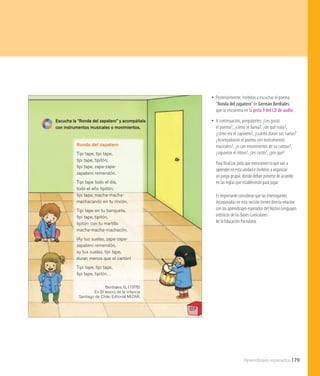 Aprendizajes esperados 179
107
Escucha la “Ronda del zapatero” y acompáñala
con instrumentos musicales o movimientos.
Ronda del zapatero
Tipi tape, tipi tape,
tipi tape, tipitón;
tipi tape, zapa-zapa-
zapatero remendón.
Tipi tape todo el día,
todo el año tipitón;
tipi tape, macha-macha-
machacando en tu rincón.
Tipi tape en tu banqueta,
tipi tape, tipitón,
tipitón con tu martillo
macha-macha-machacón.
¡Ay tus suelas, zapa-zapa-
zapatero remendón,
ay tus suelas, tipi tape,
duran menos que el cartón!
Tipi tape, tipi tape,
tipi tape, tipitón…
Berdiales, G. (1976)
En El tesoro de la infancia
Santiago de Chile: Editorial MIZAR.
•• Posteriormente, invítelos a escuchar el poema
“Ronda del zapatero”de Germán Berdiales,
que se encuentra en la pista 9 del CD de audio.
•• A continuación, pregúnteles: ¿Les gustó
el poema?, ¿cómo se llama?, ¿de qué trata?,
¿cómo era el zapatero?, ¿cuánto duran sus suelas?
¿Acompañaron el poema con instrumentos
musicales?, ¿o con movimientos de su cuerpo?,
¿siguieron el ritmo?, ¿les costó?, ¿por qué?
Para finalizar, pida que mencionen lo que van a
aprender en esta unidad e invítelos a organizar
un juego grupal, donde deban ponerse de acuerdo
en las reglas que establecerán para jugar.
Es importante considerar que las interrogantes
incorporadas en esta sección tienen directa relación
con los aprendizajes esperados del Núcleo Lenguajes
artísticos de las Bases Curriculares
de la Educación Parvularia.
 