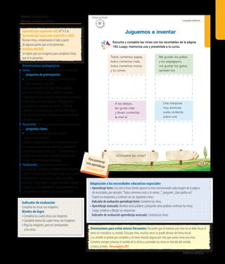Ámbito: Comunicación
Núcleo: Lenguajes artísticos
Seamos artistas 187
Lenguajes artísticos
113
Escucha y completa las rimas con los recortables de la página
193. Luego, memoriza una y preséntala a tu curso.
Juguemos a inventar
¿Completé las rimas?
Todos comemos papas,
todos comemos maíz,
todos comemos moras
y tú comes
A las abejas,
les gusta volar
y llevan contentas
la miel al
Me gustan los pollos
y los papagayos,
me gustan los gatos,
también los
Una mariposa
muy animosa
vuela contenta
sobre una
30’
Tiempo estimado
Aprendizaje esperado (AE) N° 8 (LA).
Aprendizaje esperado específico (AEE)
Recrear rimas, completando el todo a partir
de algunas partes que se les presentan.
Análisis del AEE
Se espera que use imágenes para completar rimas
que se le presentan.
Orientaciones pedagógicas
Inicio: Movilice las experiencias previas realizando
las preguntas de prerrequisito:
•	El nombre de uno de ustedes, ¿podría rimar con
alguna palabra?, ¿con cuál?
Junto con los niños y las niñas repita palabras
que rimen (corazón, melón, pantalón, etcétera)
y regístrelas en una cartulina. Oriéntelos en la creación
de las rimas, como por ejemplo:“Mi papá tiene
un camión, yo lo quiero con todo mi...”Dé más
ejemplos si es necesario, para que los niños logren
crear sus propias rimas. Posteriormente, pídales que
inventen una rima.
Desarrollo: Active nuevos conocimientos realizando
las preguntas claves:
• ¿Se podría crear una rima con palabras
que no rimen parecido?
Invítelos a escuchar las rimas delTexto y a descubrir
las imágenes para concluir cada rima, pregúnteles:
¿Qué imagen podría rimar con…(mencionando la
palabra final de la rima); motívelos a ubicar cada
imagen con la rima que corresponda.
Finalización:Retroalimente la experiencia
preguntando: ¿Pegaron las imágenes bajo cada rima?,
¿cómo lo hicieron para descubrir lo que era? ¿Leamos
nuestras rimas? Lea las rimas y deje a los niños
terminar la frase según la imagen que hayan pegado
y pregunte: ¿Qué aprendieron con esta experiencia?,
¿en qué debemos fijarnos para hacer una rima?
Adaptación a las necesidades educativas especiales
• Aprendizaje lento: Lea solo la frase donde aparece la rima mencionando cada imagen de la página
de recortables, por ejemplo:“Todos comemos maíz y tú comes...”; pregunte: ¿Qué podría ser?
Espere sus respuestas y continúe con las siguientes rimas.
	 Indicadordeevaluaciónaprendizajelento:Completa las rimas.
• Aprendizaje avanzado: Nombre otras palabras y pregunte cómo podrían continuar las rimas.
Luego, invítelos a dibujar sus respuestas.
	 Indicador de evaluación aprendizaje avanzado: Continúa las rimas.
Indicador de evaluación
Completa las rimas con imágenes.
Niveles de logro
•	Completa las cuatro rimas con imágenes.
•	Completa menos de cuatro rimas con imágenes.
•	Pega las imágenes, pero no corresponden
a las rimas. Orientaciones para evitar errores frecuentes: Recuerde que al inventar una rima no se debe forzar el
texto sin considerar su sentido. Para que rime, muchas veces se puede desviar del tema inicial
y su sentido se pierde por completo y no tiene relación alguna por más que suene como una rima.
Conviene siempre priorizar el sentido de lo dicho y acomodar las rimas en función del sentido,
y nunca al revés. Vea página 205
Para potenciareste aprendizajevea página 201
 