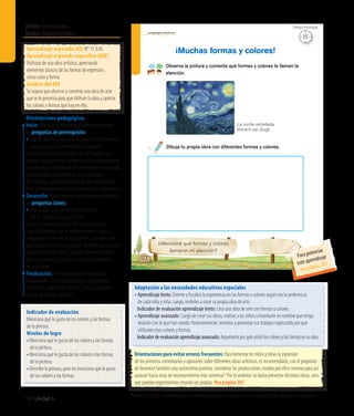 Ámbito:Comunicación
Núcleo:Lenguajesartísticos
196 Unidad 5
122
Lenguajes artísticos
¿Mencioné qué formas y colores
llamaron mi atención?
Observa la pintura y comenta qué formas y colores te llaman la
atención.
¡Muchas formas y colores!
Dibuja tu propia obra con diferentes formas y colores.
La noche estrellada,
Vincent van Gogh
Indicador de evaluación
Menciona qué le gusta de los colores y las formas
de la pintura.
Niveles de logro
•	Menciona qué le gusta de los colores y las formas
de la pintura.
•	Menciona qué le gusta de los colores o las formas
de la pintura.
•	Describe la pintura, pero no menciona qué le gusta
de los colores y las formas.
Aprendizaje esperado (AE) N° 15 (LA).
Aprendizaje esperado específico (AEE)
Disfrutar de una obra artística, apreciando
elementos básicos de las formas de expresión,
como color y forma.
Análisis del AEE
Se espera que observe y comente una obra de arte
que se le presenta para que disfrute la obra y aprecie
los colores y formas que hay en ella.
Orientaciones pedagógicas
Inicio: Movilice las experiencias previas realizando
las preguntas de prerrequisito:
•	Cuando observan una pintura, ¿qué es lo que miran?,
¿por qué?, ¿qué sensaciones les producen?
Solicite a los niños que traigan de sus hogares una
pintura creada por ellos. Invítelos a crear una galería de
arte con todas sus pinturas. Dé el tiempo necesario para
que expresen sus comentarios de cada pintura.
No olvide que la contemplación de una obra artística
tiene tiempos personales que requieren ser respetados.
Desarrollo: Active nuevos conocimientos realizando
las preguntas claves:
• Qué pasaría si un pintor siempre pintara
con los mismos colores y formas?
Invítelos a observar la obra delTexto y pregunte:
¿Qué habrá imaginado el pintor al crear su obra?,
¿recuerdan el nombre de este pintor?, ¿por qué creen
que le puso este título a su obra? ¿Qué formas les llama
la atención en esta obra?, ¿cuántas formas y colores
hay?, ¿les gustan? ¿Cuál es el color que predomina
en la pintura?
Finalización: Retroalimente esta experiencia
preguntando: ¿Qué obra realizaron?, ¿qué colores
utilizaron?, ¿qué forma crearon?, ¿en qué pensaron
cuando la estaban creando?
Adaptación a las necesidades educativas especiales
• Aprendizaje lento: Oriente y focalice la experiencia en las formas o colores según sea la preferencia
de cada niño y niña. Luego, invítelos a crear su propia obra de arte.
	 Indicador de evaluación aprendizaje lento: Crea una obra de arte con formas o colores.
• Aprendizaje avanzado: Luego de crear sus obras, motive a los niños a inventarle un nombre que tenga
relación con lo que han creado. Posteriormente, invítelos a presentar sus trabajos explicando por qué
utilizaron esos colores y formas.
	 Indicadordeevaluaciónaprendizajeavanzado:Argumentaporquéutilizóloscoloresylasformasensuobra.
Orientaciones para evitar errores frecuentes: Para fomentar en niños y niñas la expresión
de los primeros comentarios y opiniones sobre diferentes obras artísticas, es recomendable, con el propósito
de favorecer también una autoestima positiva, considerar las producciones creadas por ellos mismos para así
avanzar hacia otras de reconocimiento más universal.6
Por lo anterior, no basta presentar distintas obras, sino
que puedan experimentar creando las propias. Vea página 207
25’
Tiempo estimado
6
Mineduc, (2002). Cuadernillos para la reflexión pedagógica: Lenguajes artísticos. Santiago, Chile: Ministerio de Educación.
Para potenciar
este aprendizaje
vea página 203
 