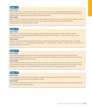 Para el colegio
Invite a los niños y niñas a escuchar la melodía“Puro amor“, en el sitio web de Chile Crece Contigo, en la página: http://www.recursostic.cl/parv133. Una vez que
la hayan escuchado, deberán inventar con la música, patrones rítmicos con su cuerpo. Para ello, vuelva a poner la melodía y oriente la experiencia, haciendo dos o tres
movimientos simples y repítalos. Luego, invítelos a realizar el mismo patrón de movimientos.
Para la familia
Explique a las familias que el objetivo de este aprendizaje es que sus hijos e hijas puedan crear patrones rítmicos con su cuerpo al escuchar una melodía y que, para ello,
deben hacerlo de manera conjunta: primero elegir una canción que sea de su agrado y, luego, inventar los pasos, para posteriormente repetirlos.
Infórmeles que esta actividad la deberán presentar en el colegio.
página 112
Para el colegio
Invite a los niños a cantar alguna canción conocida, explíqueles que cada vez que usted aplauda, se debe detener la canción y ellos deberán completar
lo que continúa, pero la última palabra deberá rimar, por ejemplo, Pimpón es un muñeco, con cuerpo de algodón... y viaja en un camión, y vuela en un avión,
le gusta comer melón, etcétera.
Para la familia
Entregue a las familias rimas incompletas, para que junto con los niños las completen, por ejemplo, Mariana come manzana, todos los días con su...; en invierno
y en verano, como plátano con mi...; la chinita Margarita, vuela y vuela donde su...; el caracol y el gusano, son amigos de...; el elefante, el tigre y el león, comen mucho...;
muchas rimas aprenderé y a mis amigos se las...
página 113
Para el colegio
Invite a los niños y niñas a inventar una historia; para ello, oriente la experiencia comentándoles que puede ser del tema que ellos deseen, incluso puede ser sobre
el curso, por ejemplo, Había una vez unos niños que estudiaban en el colegio...
Para la familia
Comente a las familias que deben orientar y motivar a niños y niñas a crear una historia, pero no deben limitar sus invenciones, ya que lo relevante de este aprendizaje
es que los párvulos puedan desarrollar su imaginación.
página 115
Para el colegio
Invite a niños y niñas a observar las imágenes de un cuento que no conozcan, para ello, se sugiere visitar el sitio web de Chile Crece Contigo, en la página:
http://www.recursostic.cl/parv134 y seleccionar uno a gusto de los niños. Posteriormente, explíqueles que con esas imágenes deberán inventar un cuento de los
temas que imaginen y, luego, se lo presentarán a los demás.
Para la familia
Explique a las familias que deberán inventar junto con sus hijos e hijas un cuento sobre su familia; para ello, pueden incluir a las mascotas y vecinos del lugar donde
viven. Coménteles que el objetivo del aprendizaje es que los párvulos inventen un cuento con su imaginación sobre temas de su interés, pero para guiar la actividad
lo pueden hacer con un tema que les sea significativo. Infórmeles que los cuentos se presentarán en el colegio, por lo que deben ser breves y sencillos.
página 114
Experiencias de aprendizaje complementarias 201
 