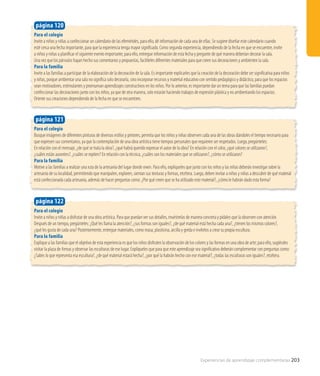 Para el colegio
Busque imágenes de diferentes pinturas de diversos estilos y pintores, permita que los niños y niñas observen cada una de las obras dándoles el tiempo necesario para
que expresen sus comentarios, ya que la contemplación de una obra artística tiene tiempos personales que requieren ser respetados. Luego, pregúnteles:
En relación con el mensaje, ¿de qué se trata la obra?, ¿qué habrá querido expresar el autor de la obra? En relación con el color, ¿qué colores se utilizaron?,
¿cuáles están ausentes?, ¿cuáles se repiten? En relación con la técnica, ¿cuáles son los materiales que se utilizaron?, ¿cómo se utilizaron?
Para la familia
Motive a las familias a realizar una ruta de la artesanía del lugar donde viven. Para ello, explíqueles que junto con los niños y las niñas deberán investigar sobre la
artesanía de su localidad, permitiendo que manipulen, exploren, sientan sus texturas y formas, etcétera. Luego, deben invitar a niños y niñas a descubrir de qué material
está confeccionada cada artesanía, además de hacer preguntas como: ¿Por qué creen que se ha utilizado este material?, ¿cómo le habrán dado esta forma?
página 121
Para el colegio
Invite a niños y niñas a disfrutar de una obra artística. Para que puedan ver sus detalles, muéstrelas de manera concreta y pídales que la observen con atención.
Después de un tiempo, pregúnteles: ¿Qué les llama la atención?, ¿sus formas son iguales?, ¿de qué material está hecha cada una?, ¿tienen los mismos colores?,
¿qué les gusta de cada una? Posteriormente, entregue materiales, como masa, plasticina, arcilla y greda e invítelos a crear su propia escultura.
Para la familia
Explique a las familias que el objetivo de esta experiencia es que los niños disfruten la observación de los colores y las formas en una obra de arte; para ello, sugiérales
visitar la plaza de Armas y observar las esculturas de ese lugar. Explíqueles que para que este aprendizaje sea significativo deberán complementar con preguntas como:
¿Sabes lo que representa esa escultura?, ¿de qué material estará hecha?, ¿por qué la habrán hecho con ese material?, ¿todas las esculturas son iguales?, etcétera.
página 122
Para el colegio
Invite a niños y niñas a confeccionar un calendario de las efemérides, para ello, dé información de cada una de ellas. Se sugiere diseñar este calendario cuando
esté cerca una fecha importante, para que la experiencia tenga mayor significado. Como segunda experiencia, dependiendo de la fecha en que se encuentre, invite
a niños y niñas a planificar el siguiente evento importante; para ello, entregue información de esta fecha y pregunte de qué manera deberían decorar la sala.
Una vez que los párvulos hayan hecho sus comentarios y propuestas, facilíteles diferentes materiales para que creen sus decoraciones y ambienten la sala.
Para la familia
Invite a las familias a participar de la elaboración de la decoración de la sala. Es importante explicarles que la creación de la decoración debe ser significativa para niños
y niñas, porque ambientar una sala no significa solo decorarla, sino incorporar recursos y material educativo con sentido pedagógico y didáctico, para que los espacios
sean motivadores, estimulantes y promuevan aprendizajes constructivos en los niños. Por lo anterior, es importante dar un tema para que las familias puedan
confeccionar las decoraciones junto con los niños, ya que de otra manera, solo estarán haciendo trabajos de expresión plástica y no ambientando los espacios.
Oriente sus creaciones dependiendo de la fecha en que se encuentren.
página 120
Experiencias de aprendizaje complementarias 203
 