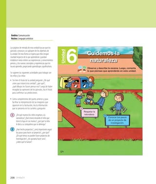 208 Unidad 6
Ámbito:Comunicación
Núcleo:Lenguajesartísticos
6Unidad
Cuidemos la
naturaleza
124
Observa y describe la escena. Luego, comenta
lo que piensas que aprenderás en esta unidad.
Respetar la
naturaleza.
1
Conocer los pasos
de un proyecto de
investigación.
2
Las páginas de entrada de esta unidad buscan que los
párvulos conozcan y se apropien de los objetivos de
la unidad. De esta forma se espera que ellos tengan
claridad respecto de lo que aprenderán y puedan
establecer nexos entren sus experiencias y conocimientos
previos, y los nuevos conceptos y experiencias que les
tocará aprender, propiciando aprendizajes significativos.
Se sugieren las siguientes actividades para trabajar con
los niños y las niñas:
•• Sin leer el título de la unidad pregunte: ¿De qué
creen que tratará esta unidad?, ¿por qué?,
¿qué dibujos les hacen pensar eso? Luego de haber
recogido las opiniones de los párvulos, lea el título
para confirmar sus predicciones.
•• Como complemento del punto anterior y para
facilitar la interpretación de las imágenes que
aparecen en la ilustración, lea la información
que se presenta en los carteles y pregunte:
1 	 ¿De qué manera los niños respetan a la
	 naturaleza? ¿Qué estará mirando el niño que 	
	 tiene la lupa en sus manos?, ¿por qué la niña
	 le dirá a su compañero que se detenga?
2 	 ¿Han hecho proyectos?, ¿será importante seguir 	
	 los pasos para hacer un proyecto?, ¿por qué? 	
	 ¿De qué temas se pueden hacer proyectos de 	
	 investigación?, ¿les gustaría hacer uno?,
	 ¿sobre qué lo harían?
 