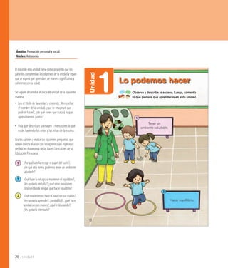 20 Unidad 1
Ámbito:Formación personal y social
Núcleo:Autonomía
10
Hacer equililibrio.
Tener un
ambiente saludable.
1
2
1Unidad
Lo podemos hacer
Observa y describe la escena. Luego, comenta
lo que piensas que aprenderás en esta unidad.
El inicio de esta unidad tiene como propósito que los
párvulos comprendan los objetivos de la unidad y sepan
qué se espera que aprendan, de manera significativa y
coherente con su edad.
Se sugiere desarrollar el inicio de unidad de la siguiente
manera:
•• Lea el título de la unidad y comente: Al escuchar
el nombre de la unidad, ¿qué se imaginan que
podrán hacer?, ¿de qué creen que tratará lo que
aprenderemos juntos?
•• Pida que describan la imagen y mencionen lo que
están haciendo los niños y las niñas de la escena.
Lea los carteles y realice las siguientes preguntas, que
tienen directa relación con los aprendizajes esperados
del Núcleo Autonomía de las Bases Curriculares de la
Educación Parvularia:
1 	 ¿Por qué la niña recoge el papel del suelo?,
	 ¿de qué otra forma podemos tener un ambiente 	
	saludable?
2 	 ¿Qué hace la niña para mantener el equilibrio?, 	
	 ¿les gustaría imitarla?, ¿qué otras posiciones 	
	 conocen donde tengan que hacer equilibrio?
3 	 ¿Qué movimientos hace el niño con sus manos?, 	
	 ¿les gustaría aprender?, ¿será difícil?, ¿qué hace 	
	 la niña con sus manos?, ¿qué está usando?,
	 ¿les gustaría intentarlo?
 