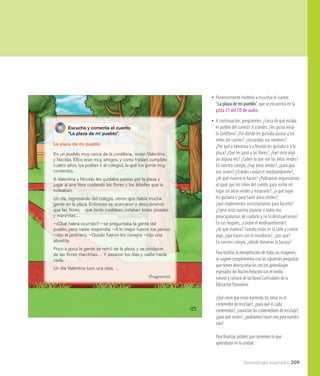 Aprendizajes esperados 209
125
Escucha y comenta el cuento
“La plaza de mi pueblo”.
La plaza de mi pueblo
En un pueblo, muy cerca de la cordillera, vivían Valentina
y Nicolás. Ellos eran muy amigos, y como habían cumplido
cuatro años, ¡ya podían ir al colegio!, lo que los ponía muy
contentos.
A Valentina y Nicolás les gustaba pasear por la plaza y
jugar al aire libre cuidando las ﬂores y los árboles que la
rodeaban.
Un día, regresando del colegio, vieron que había mucha
gente en la plaza. Entonces se acercaron y descubrieron
que las ﬂores que tanto cuidaban, estaban todas pisadas
y marchitas…
—¿Qué habrá ocurrido? —se preguntaba la gente del
pueblo, pero nadie respondía. —A lo mejor fueron los perros
—dijo el jardinero. —Quizás fueron los conejos —dijo una
abuelita.
Poco a poco la gente se retiró de la plaza, y se olvidaron
de las ﬂores marchitas… Y pasaron los días y nadie hacía
nada.
Un día Valentina tuvo una idea, …
(Fragmento)
•• Posteriormente invítelos a escuchar el cuento
“La plaza de mi pueblo”, que se encuentra en la
pista 21 del CD de audio.
•• A continuación, pregúnteles: ¿Cerca de qué estaba
el pueblo del cuento? A ustedes, ¿les gusta mirar
la cordillera? ¿Por dónde les gustaba pasear a los
niños del cuento?, ¿recuerdan sus nombres?
¿Por qué aValentina y a Nicolás les gustaba ir a la
plaza? ¿Qué les pasó a las flores?, ¿han visto algo
así alguna vez? ¿Saben lo que son las áreas verdes?
En nuestro colegio, ¿hay áreas verdes?, ¿para que
nos sirven? ¿Ustedes cuidan el medioambiente?,
¿de qué manera lo hacen? ¿Podríamos organizarnos
al igual que los niños del cuento, para visitar un
lugar sin áreas verdes y mejorarlo?, ¿a qué lugar
les gustaría ir para hacer áreas verdes?,
¿qué implementos necesitaríamos para hacerlo?
¿Cómo sería nuestro planeta si todos nos
preocupáramos de cuidarlo y no lo destruyéramos?
En sus hogares, ¿cuidan el medioambiente?,
¿de qué manera? Cuando están en la calle y comen
algo, ¿qué hacen con el envoltorio?, ¿por qué?
En nuestro colegio, ¿dónde botamos la basura?
Para facilitar la interpretación de todas las imágenes,
se sugiere complementar con las siguientes preguntas
que tienen directa relación con los aprendizajes
esperados del Núcleo Relación con el medio
natural y cultural de las Bases Curriculares de la
Educación Parvularia:
¿Qué creen que están haciendo los niños en el
contenedor de reciclaje?, ¿para qué es cada
contenedor?, ¿conocían los contenedores de reciclaje?,
¿para qué sirven?, ¿podríamos hacer uno para nuestra
sala?
Para finalizar, pídales que comenten lo que
aprenderán en la unidad.
 