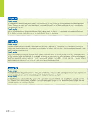 234 Unidad 6
Para el colegio
Muestre diferentes medios de exploración, como lupas y linternas, pida que los describan y explique que saldrán al patio (o plaza cercana) en parejas a explorar. Cuando
vuelvan a la sala, pregunte cómo usaron los instrumentos. Luego, invite a modelar los instrumentos que utilizaron.
Para la familia
Invite a las familias a crear junto con sus hijos e hijas lupas con cartón y papel celofán o binoculares con rollos de cartón de papel higiénico. Luego, pida que enseñen
a sus hijos e hijas a utilizar estos instrumentos, respetando la naturaleza; por ejemplo, que les expliquen que si van a hacer observaciones con las lupas, deben tener
cuidado de no aplastar a los insectos o pisar las plantas.
página 134
Para el colegio
Invite a los niños y las niñas a hacer una lista de actividades al aire libre que les gusten; luego, elijan una y planifiquen un paseo a una plaza cercana (o el patio del
colegio), donde puedan realizar la actividad que escogieron. Solicite a los párvulos que organicen dónde irán, cuándo y cómo realizarán el juego, comentando si tienen
que llevar materiales o algún implemento.
Para la familia
Solicite a las familias que conversen con sus hijos e hijas sobre las actividades que les gusta hacer al aire libre; pida que salgan con sus hijos e hijas a pasear, andar en
bicicleta, trotar u otra. Explique que el objetivo de esta experiencia de aprendizaje es que conozcan el beneficio de hacer actividades al aire libre; por lo tanto, una vez
que la hayan realizado, pida que pregunten a los niños y las niñas si habría resultado igual realizar esa actividad en el interior de un gimnasio o de sus casas. Explíqueles
que tendrán que compartir la experiencia con su curso, por lo tanto, pueden hacer un dibujo para presentarla.
Para el colegio
Se sugiere trabajar con la obra musical de AntonioVivaldi Las cuatro estaciones. Pida a los niños y las niñas que escuchen y muevan su cuerpo al ritmo de la melodía.
Pregunte: ¿Escucharon las gotas de agua?, ¿cómo era la música que representaba cada estación?, ¿por qué algunas melodías eran más lentas y otras más rápidas?,
¿cuál les gustó más?, ¿por qué?
Para la familia
Solicite a las familias que busquen adivinanzas o trabalenguas sobre las estaciones del año, que elijan una y se la aprendan para presentarla al curso. Por ejemplo:
No soy estación de metro, ni soy estación de tren, pero soy una estación, donde mil flores se ven (la primavera).
página 133
página 132
 