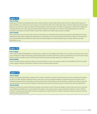 Para el colegio
Explique que en la experiencia de aprendizaje tratará sobre los distintos estados de la materia: líquido, sólido y gaseoso. Para ello, se sugiere formar dos grupos en la
sala de actividades; en un costado, ubicar un vaso con agua y en el otro, elementos sólidos (como un libro, piedras, lápices, entre otros); pídales que de manera conjunta
determinen sus características. Luego, que nombren otros elementos líquidos y sólidos que conozcan. Para explicar el estado gaseoso, se sugiere mostrar imágenes que
se distingan facilmente, como nubes y vapor de una tetera hirviendo. Para potenciar el aprendizaje, en en el horario de colación pida que describan sus alimentos
y mencionen en qué estado se encuentran.También se sugiere mostrar imágenes de los distintos estados, para que las clasifiquen.
Para la familia
Pida a las familias que, junto con sus hijos e hijas, observen un cubo de hielo y que lo dejen derretir sobre un plato hasta que quede en estado líquido (de esta manera
podrán observar ambos estados). Expliqueles que pueden observar el estado gaseoso en una tetera hirviendo, para ello, enfatice que lo hagan con extrema precaución
y que el párvulo deberá observar desde lejos este estado. Solicite que busquen imágenes de los distintos estados del agua e investiguen sobre ellos, para luego
presentárselo a su curso.
Para el colegio
Converse sobre el cuidado del medioambiente y lo importante que es colaborar con ello cambiando nuestros hábitos. Invite a enumerar las acciones que hacen en la sala
y que no contribuyen al cuidado del medio; luego, pida que propongan formas de revertirlas. Algunas de las acciones que pueden realizar son el uso de cajas de reciclaje
de papel, carteles que recuerden cerrar bien las llaves del agua, botar la basura donde corresponde, apagar las luces cuando salen a recreo.
Para la familia
Solicite a las familias que donen una planta al colegio, ya sea de las que tengan en sus casas o que consigan por medio de la municipalidad. De esta forma se enseñará
a cuidar y respetar la naturaleza. Pida que lleven un registro de cómo va creciendo la planta que donaron.
página 135
página 136
Para el colegio
Converse con los párvulos sobre fenómenos naturales como los temblores y terremotos, cuente que son movimientos bruscos de la tierra, producidos por el choque de
las placas en el interior del planeta. Explique que Chile es un país sísmico, es decir, que se producen temblores con mayor frecuencia que en otros países, por eso es
importante que sepan qué hacer en caso de que uno ocurriera mientras están en el colegio. Elabore un plan de emergencia y compártalo con los niños y las niñas para
que sepan qué hacer en estas circunstancias. El objetivo es acordar alguna señal, para que los párvulos la conozcan y si salen de la sala, sepan hacia dónde deben ir.
Para la familia
Proponga a las familias que conversen sobre fenómenos naturales como terremotos y tsunamis. Pida que les expliquen a sus hijos e hijas lo que ocurrió en nuestro país
y que planifiquen lo que deben hacer en caso de emergencia. Por ejemplo, si viven en lugares cercanos a la playa, solicite que les muestren los carteles o señales de
evacuación. Es importante que toda la familia converse, que comprendan que no todos los fenómenos naturales se transforman en desastres, pero que en caso de que
sucediera, sepan cómo actuar en familia. 	
página 137
Experiencias de aprendizaje complementarias 235
 