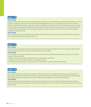 236 Unidad 6
Para el colegio
Invite a realizar un trabajo grupal. A cada grupo asigne un problema cotidiano como los siguientes: la sala quedó muy desordenada ayer, se perdió el polerón de un
amigo, vamos a ir de paseo y no han traído todas las autorizaciones. Luego, pida que comenten estas situaciones y dramaticen las soluciones de los problemas. Cuando
hayan realizado la representación, pregunte al resto del curso si ellos habrían resuelto estos problemas de otra forma y cómo lo habrían hecho.
Para la familia
Solicite a las familias que recuerden un problema sencillo que hayan tenido sus hijos e hijas y conversen sobre cómo lo solucionaron; luego, compartan de qué otra
forma podrían haberlo resuelto. Pida que expliquen a sus hijos e hijas que hay problemas que tienen muchas soluciones y eso es bueno, ya que uno puede decidir de qué
manera los resuelve.
página 140
Para el colegio
Confeccione tarjetas con los pasos para realizar una investigación; luego, forme grupos de trabajo y proporcióneles una de las tarjetas, para que en conjunto recuerden
cada paso y lo expongan, contando en qué consisten y cómo les ayudó para realizar la investigación.
Para la familia
Invite a las familias a realizar un proyecto grupal junto con sus hijos e hijas. Pida que observen y comenten los pasos para organizar un proyecto, estos se encuentran
en la página 139 del texto del párvulo.
1º Elegimos qué queremos investigar: pida que todos den ideas de temas para investigar y, luego, elijan uno.
2º Investigamos: pida que comenten dónde investigarán y que se organicen para hacerlo.
3º Presentamos la investigación: pida que se organicen para exponer los resultados de su investigación y calendarice las presentaciones.
página 139
Para el colegio
Explique a los niños que la erupción de un volcán es un fenómeno natural, y cuénteles que el 1 de enero de 2008 hizo erupción el volcán Llaima (situado al sur de Chile).
Se sugiere ver el video sobre ese volcán en el sitio web: http://www.recursostic.cl/parv135 (haga clic en el ícono audiovisual, luego, en videos y en“El Llaima en
erupción”). Cuando finalice el video pregunte: ¿Habían visto un volcán?, ¿se imaginaban así la lava? Luego, invite a recrear, con diferentes técnicas plásticas, los volcanes
y el fenómeno que se produce al hacer erupción (salida de la lava desde el interior de la tierra).También, si no lo han utilizado antes, invite a los niños y niñas a recrear
un volcán alrededor de una botella plástica, y dentro de ella agreguen témpera roja, vinagre y unas cucharadas de bicarbonato. De esta forma, podrá representarse
el fenómeno de la erupción de un volcán.
Para la familia
Solicite a las familias que, junto con sus hijos e hijas, realicen un collage con diferentes fenómenos naturales. Pida que conversen sobre estos fenómenos y, luego, que
envíen su trabajo al colegio para hacer una exposición ante el curso.
página 138
 