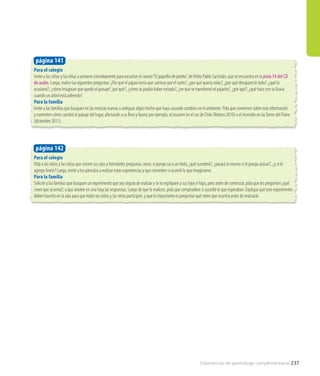 Para el colegio
Invite a los niños y las niñas a sentarse cómodamente para escuchar el cuento“El pajarillo de piedra”, de Pedro Pablo Sacristán, que se encuentra en la pista 34 del CD
de audio. Luego, realice las siguientes preguntas: ¿Por qué el pájaro tenía que caminar por el suelo?, ¿por qué quería volar?, ¿por qué desapareció todo?, ¿qué lo
ocasionó?, ¿cómo imaginan que quedó el paisaje?, por qué?, ¿cómo se podría haber evitado?, ¿en qué se transformó el pajarito?, ¿por qué?, ¿qué hace con su lluvia
cuando un árbol está ardiendo?
Para la familia
Invite a las familias que busquen en las noticias nuevas o antiguas algún hecho que haya causado cambios en el ambiente. Pida que conversen sobre esta información
y comenten cómo cambió el paisaje del lugar, afectando a su flora y fauna; por ejemplo, el tsunami en el sur de Chile (febrero 2010) o el incendio en lasTorres del Paine
(diciembre 2011).
Para el colegio
Pida a los niños y las niñas que cierren sus ojos y formúleles preguntas como: si pongo sal a un hielo, ¿qué sucederá?, ¿pasará lo mismo si le pongo azúcar?, ¿y si le
agrego limón? Luego, invite a los párvulos a realizar estas experiencias y que comenten si ocurrió lo que imaginaron.
Para la familia
Solicite a las familias que busquen un experimento que sea seguro de realizar y se lo expliquen a sus hijos e hijas, pero antes de comenzar, pida que les pregunten ¿qué
creen que ocurrirá?, y que anoten en una hoja las respuestas. Luego de que lo realicen, pida que comprueben si sucedió lo que esperaban. Explique que este experimento
deben hacerlo en la sala para que todos los niños y las niñas participen, y que lo importante es preguntar qué creen que ocurrirá antes de realizarlo.
página 141
página 142
Experiencias de aprendizaje complementarias 237
 