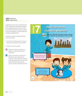 242 Unidad 7
Ámbito:Comunicación
Núcleo:Lenguajesartísticos
144
7Unidad
Descubramos
nuestro entorno
Observa y describe la escena. Luego, comenta
lo que piensas que aprenderás en esta unidad.
Conocer obras de una
cultura de mi país.
1
Conocer a una
persona importante
para nuestro país.
2
La doble página de inicio tiene como propósito que los
párvulos se apropien de los objetivos de la unidad, de
manera amigable y adecuada a su edad. Para activar
los conocimientos previos de los párvulos y vincularlos
con los nuevos aprendizajes, se incluyen imágenes que
estimularán la habilidad de inferir.
Se sugieren las siguientes actividades para trabajar
con los niños y las niñas:
•• Lea el título de la unidad y pregunte: ¿Por qué es
importante que descubramos nuestro entorno?
•• Luego, lea los carteles y pregunte:
1 	 ¿Conocen los moáis que se presentan en la 	
	 fotografía?, ¿en qué lugar de nuestro país
	 se encuentran?
2 	 ¿Quién es la persona que se encuentra en la 	
	 fotografía?, ¿por qué es importante para 	
	 nuestro país?, ¿conocen algunos de sus poemas?, 	
	 ¿les gustaría aprender alguno? ¿Conocen a otras 	
	 personas importantes para nuestro país?,
	 ¿a quién?, ¿por qué es importante esa persona?
 