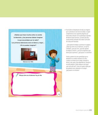 Aprendizaje esperado 243
145
¿Sabías que hace muchos años no existía
la televisión, y las personas debían imaginar
lo que escuchaban por la radio?
Los primeros televisores eran en blanco y negro…
¿Te lo puedes imaginar?
WikimediaCommons
Televisor de 1950.
Dibuja cómo es el televisor hoy en día.
•• Para facilitar la interpretación de todas las imágenes
que se presentan en este inicio de unidad, se sugiere
complementar con las siguientes preguntas que
tienen directa relación con los aprendizajes esperados
del Núcleo Grupos humanos, sus formas de vida y
acontecimientos relevantes de las Bases Curriculares
de la Educación Parvularia:
- ¿Qué aparato tecnológico se presenta en la página?,
¿sabían que antes era así el televisor?, ¿en qué ha
cambiado?, ¿para qué sirve?, ¿qué otros aparatos
tecnológicos conocen?, ¿cuál será la importancia que
tienen para las personas?, ¿qué pasaría si no existieran?
Finalice y potencie los otros aprendizajes que se
abordarán en la unidad, invitando a los niños
a realizar un minitour por el colegio, visitando las
oficinas, salas, patio y otras dependencias. Durante el
recorrido pregunte: ¿Quién trabaja en este lugar?,
¿qué creen que hace?, ¿cómo nos ayuda a todos para
que podamos estar y aprender en el colegio?,
¿qué pasaría si no estuviera?
 