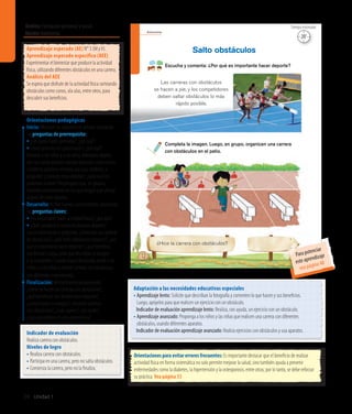 Autonomía
12
Escucha y comenta: ¿Por qué es importante hacer deporte?
Completa la imagen. Luego, en grupo, organicen una carrera
con obstáculos en el patio.
Salto obstáculos
¿Hice la carrera con obstáculos?
Las carreras con obstáculos
se hacen a pie, y los competidores
deben saltar obstáculos lo más
rápido posible.
Ámbito:Formación personal y social
Núcleo:Autonomía
24 Unidad 1
Orientaciones para evitar errores frecuentes: Es importante destacar que el beneficio de realizar
actividad física en forma sistemática no solo permite mejorar la salud, sino también ayuda a prevenir
enfermedades como la diabetes, la hipertensión y la osteoporosis, entre otras; por lo tanto, se debe reforzar
su práctica. Vea página 55
Adaptación a las necesidades educativas especiales
• Aprendizaje lento: Solicite que describan la fotografía y comenten lo que hacen y sus beneficios.
Luego, apóyelos para que realicen un ejercicio con un obstáculo.
	 Indicador de evaluación aprendizaje lento: Realiza, con ayuda, un ejercicio con un obstáculo.
• Aprendizaje avanzado: Proponga a los niños y las niñas que realicen una carrera con diferentes
obstáculos, usando diferentes aparatos.
	 Indicador de evaluación aprendizaje avanzado: Realiza ejercicios con obstáculos y usa aparatos.
Aprendizaje esperado (AE) N° 3 (M yV).
Aprendizaje esperado específico (AEE)
Experimentar el bienestar que produce la actividad
física, utilizando diferentes obstáculos en una carrera.
Análisis del AEE
Se espera que disfrute de la actividad física sorteando
obstáculos como conos, ula ulas, entre otros, para
descubrir sus beneficios.
Orientaciones pedagógicas
Inicio: Movilice las experiencias previas realizando
las preguntas de prerrequisito:
• ¿Les gusta hacer gimnasia?, ¿por qué?
• ¿Qué ejercicios les gusta hacer?, ¿por qué?
Muestre a los niños y a las niñas diferentes objetos
con los cuales podrían realizar ejercicios, como conos
o botellas plásticas rellenas, ula ulas, cordeles, y
pregunte: ¿Conocen estos objetos?, ¿para qué los
podemos utilizar? Propóngales que, en grupos,
inventen movimientos en los que tengan que utilizar
alguno de estos objetos.
Desarrollo: Active nuevos conocimientos realizando
las preguntas claves:
• ¿Es importante hacer actividad física?, ¿por qué?
• ¿Qué sucedería si nunca hiciéramos deporte?
Lea la información y pregunte: ¿Cómo son las carreras
de obstáculos?, ¿qué otros obstáculos conocen?, ¿por
qué es importante hacer deporte?, ¿qué beneficio
nos brinda? Luego, pida que describan la imagen
y la completen. Cuando hayan finalizado, invite a los
niños y a las niñas a recrear carreras con obstáculos
con diferentes implementos.
Finalización: Retroalimente preguntando:
¿Cómo se hacen las carreras con obstáculos?,
¿qué beneficios nos brinda hacer deporte?,
¿completaron la imagen?, ¿hicieron carreras
con obstáculos?, ¿cuál usaron?, ¿les costó?,
¿qué aprendieron en esta experiencia?
20’
Tiempo estimado
Indicador de evaluación
Realiza carrera con obstáculos.
Niveles de logro
•	Realiza carrera con obstáculos.
•	Participa en una carrera, pero no salta obstáculos.
•	Comienza la carrera, pero no la finaliza.
Para potenciar
este aprendizaje
vea página 48
 