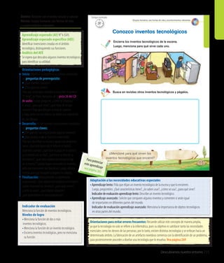 Ámbito: Relación con el medio natural y cultural
Núcleo: Grupos humanos, sus formas de vida
y acontecimientos relevantes
Descubramos nuestro entorno 255
155
Conozco inventos tecnológicos
Encierra los inventos tecnológicos de la escena.
Luego, menciona para qué sirve cada uno.
¿Mencioné para qué sirven los
inventos tecnológicos que encerré?
Busca en revistas otros inventos tecnológicos y pégalos.
Grupos humanos, sus formas de vida y acontecimientos relevantes
20’
Tiempo estimado
Adaptación a las necesidades educativas especiales
•	Aprendizaje lento: Pida que elijan un invento tecnológico de la escena y que lo encierren.
Luego, pregúnteles: ¿Qué características tiene?, ¿lo saben usar?, ¿cómo se usa?, ¿para qué sirve?
	 Indicadordeevaluaciónaprendizajelento:Describe un invento tecnológico.
•	Aprendizaje avanzado: Solicite que comparen algunos inventos y comenten si serán igual
de importantes en diferentes partes del mundo.
	 Indicador de evaluación aprendizaje avanzado: Menciona la importancia de objetos tecnológicos
en otras partes del mundo.
Orientaciones para evitar errores frecuentes: Recuerde utilizar este concepto de manera amplia,
ya que la tecnología no solo se refiere a la informática, pues su objetivo es satisfacer tanto las necesidades
esenciales como los deseos de las personas; por lo tanto, existen distintas tecnologías y se enfocan hacia un
determinado ámbito. La fabricación de un artefacto novedoso comienza con la identificación de un problema,
para posteriormente proceder a diseñar una tecnología que lo resuelva. Vea página 269
Indicador de evaluación
Menciona la función de inventos tecnológicos.
Niveles de logro
•	Menciona la función de dos o más
inventos tecnológicos.
•	Menciona la función de un invento tecnológico.
•	Encierra inventos tecnológicos, pero no menciona
	 su función.
Aprendizaje esperado (AE) N° 6 (GH).
Aprendizaje esperado específico (AEE)
Identificar invenciones creadas en el ámbito
tecnológico, distinguiendo sus funciones.
Análisis del AEE
Se espera que descubra algunos inventos tecnológicos
para identificar su utilidad.
Orientaciones pedagógicas
Inicio: Movilice las experiencias previas realizando
las preguntas de prerrequisito:
• ¿Qué inventos conocen?
• ¿Para qué nos sirven?
Pida que se pongan cómodos y escuchen el poema
“El reloj”, de Efraín Barquero, de la pista 26 del CD
de audio. Luego, pregunte: ¿Cómo se imaginan
el reloj?, ¿para qué sirve?, ¿qué tipos de relojes
conocen? Pida que dibujen el reloj del poema
y haga junto con los niños y las niñas una exposición
de sus dibujos.
Desarrollo: Active nuevos conocimientos realizando
las preguntas claves:
•	¿Por qué son tan importantes algunos inventos?
•	¿Qué pasaría si no se hubieran inventado?
Pida que describan la escena y apoye con preguntas
como: ¿Qué está haciendo el niño en el baño?,
¿qué está usando?, ¿qué hace el papá en la cocina?,
¿y la mamá con su hijo?, ¿qué hace la niña en su
dormitorio?, ¿qué otros objetos tecnológicos hay
en la escena? Cuando hayan encerrado los inventos,
pida que mencionen sus funciones. Luego, ofrezca
revistas para que busquen y peguen los objetos.
Finalización: Retroalimente la experiencia
preguntando: ¿Qué objetos tecnológicos encerraron?,
¿todos marcaron los mismos?, ¿para qué sirven?,
¿cómo se usan?, ¿qué objetos pegaron?,
¿qué aprendieron en esta experiencia?
Para potenciareste aprendizajevea página 265
 