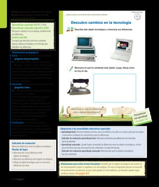 258 Unidad 7
Ámbito: Relación con el medio natural y cultural
Núcleo: Grupos humanos, sus formas de vida
y acontecimientos relevantes
Grupos humanos, sus formas de vida y acontecimientos relevantes
158
Describe este objeto tecnológico y menciona sus diferencias.
Menciona en qué ha cambiado este objeto. Luego, dibuja cómo
es hoy en día.
Descubro cambios en la tecnología
¿Mencioné en qué se diferencian
estos objetos tecnológicos?
15’
Tiempo estimado
Adaptación a las necesidades educativas especiales
•	Aprendizajelento:Presente material concreto, como un teléfono con cable y un celular, pida que los toquen
y mencionen o indiquen las características que los diferencian.
	 Indicador de evaluación aprendizaje lento: Mencionacaracterísticasquediferencianaloselementos
	 queselepresentan.
•	Aprendizaje avanzado: Cuando hayan comentado las diferencias entre los objetos tecnológicos, solicite
que mencionen por qué creen que han ido cambiando a lo largo del tiempo.
	 Indicador de evaluación aprendizaje avanzado: Menciona por qué los objetos tecnológicos
	han ido cambiando.
Orientaciones para evitar errores frecuentes: Recuerde que los objetos tecnológicos más nuevos no
son necesariamente mejores ni superiores a los más antiguos. Por esto es importante procurar no transmitir
este pensamiento a los párvulos, ya que si bien pueden ser más modernos, sus funciones pueden seguir
siendo las mismas. Vea página 269
Aprendizaje esperado (AE) N° 13 (GH).
Aprendizaje esperado específico (AEE)
Reconocer cambios en la tecnología, estableciendo
sus diferencias.
Análisis del AEE
Se espera que descubra cómo han cambiado
algunos objetos tecnológicos en el tiempo para
identificar sus diferencias.
Orientaciones pedagógicas
Inicio: Movilice las experiencias previas realizando
las preguntas de prerrequisito:
•	¿Qué tipos de teléfonos conocen?, ¿siempre han
sido iguales?, ¿cómo eran antes?, ¿cómo son ahora?
En lo posible, traiga diferentes objetos tecnológicos
antiguos (o presente imágenes) y pida que mencionen
sus características, preguntando si estos objetos han
cambiado con los años. Se sugiere recrear un museo
de objetos tecnológicos.
Desarrollo: Active nuevos conocimientos realizando
las preguntas claves:
•	¿Es importante que la tecnología vaya cambiando?,
¿qué pasaría si no cambiara?
Pida que describan los computadores y pregunte:
¿Para qué sirven?, ¿son iguales?, ¿en qué se
diferencian?, ¿conocen otro tipo de computadores?,
¿cuáles?, ¿se diferencian de estos?, ¿en qué? Luego,
pida que describan la plancha e imaginen cómo se
usaba; y que dibujen una plancha de las que
se usan en la actualidad.También pregunte en
qué se diferencian ambos objetos.
Finalización: Retroalimente la experiencia
preguntando: ¿Qué objetos tecnológicos hay en la
página?, ¿son todos iguales?, ¿en qué se diferencian
los computadores y las planchas?, ¿qué aprendieron
en esta experiencia?
Indicador de evaluación
Menciona diferencias entre los objetos tecnológicos.
Niveles de logro
•	Menciona dos o más diferencias entre
	 objetos tecnológicos.
•	Menciona una diferencia entre objetos tecnológicos.
•	Dibuja un objeto tecnológico, pero no menciona
	 diferencias con otros.
Para potenciar
este aprendizaje
vea página 266
 