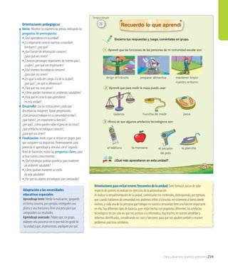 Descubramos nuestro entorno 259
Encierra tus respuestas y, luego, coméntalas en grupo.
¿Qué más aprendieron en esta unidad?
Recuerdo lo que aprendí
el teléfono
balanza
preparar alimentos
la manzana
pesa
mantener limpio
nuestro entorno
el secador
de pelo
la plancha
huincha de medir
1 Aprendí que las funciones de las personas de mi comunidad escolar son:
2 Aprendí que para medir la masa puedo usar:
3 Ahora sé que algunos artefactos tecnológicos son:
dirigir el tránsito
159
Orientaciones pedagógicas
Inicio: Movilice las experiencias previas realizando las
preguntas de prerrequisito:
•	¿Qué aprendieron en la unidad?
•	¿Es importante conocer nuestras costumbres
familiares?, ¿por qué?
•	¿Qué fuentes de información conocen?,
¿para qué nos sirven?
•	¿Conocen personajes importantes de nuestro país?,
¿cuáles?, ¿por qué son importantes?
•	¿Qué inventos tecnológicos conocen?,
¿para qué nos sirven?
•	¿Es igual la vida del campo a la de la ciudad?,
¿por qué?, ¿en qué se diferencian?
•	¿Para qué nos sirve pesar?
•	¿Cómo pueden mantener los ambientes saludables?
•	¿Para qué les sirve lo que aprendieron
en esta unidad?
Desarrollo: Lea las instrucciones y pida que
describan las imágenes. Apoye preguntando:
¿Qué personas trabajan en su comunidad escolar?,
¿qué hacen?, ¿es importante su función?,
¿por qué?; ¿cómo pueden saber el peso de las cosas?;
¿qué artefactos tecnológicos conocen?,
¿para qué nos sirven?
Finalización: Invite a que se reúnan en grupos para
que comparen sus respuestas. Posteriormente, para
potenciar el aprendizaje y articular con el Segundo
Nivel deTransición, realice las preguntas claves, para
activar nuevos conocimientos:
•	¿Qué estrategias podrían planificar para mantener
un ambiente saludable?
•	¿Cómo podrían mantener un estilo
de vida saludable?
•	¿Por qué los objetos tecnológicos van cambiando?
Orientaciones para evitar errores frecuentes de la unidad: Evite formular juicios de valor
respecto de quienes no realizan los ejercicios de la autoevaluación.
Al realizar la retroalimentación de la unidad, contextualice los contenidos, distinguiendo, por ejemplo,
que cuando hablamos de comunidad, nos podemos referir a la escolar, no solamente al barrio donde
vivimos, y cada una de las personas que trabajan en nuestra comunidad tiene una función importante
en ella; hay diferentes tipos de balanza, pues están hechas con propósitos diferentes; los artefactos
tecnológicos no son solo los que nos acercan a la informática, hay muchos en nuestro alrededor y
debemos identificarlos, considerando sus usos y funciones, para que nos ayuden también a resolver
problemas prácticos cotidianos.
Adaptación a las necesidades
educativas especiales
Aprendizaje lento: Medie la evaluación, apoyando
en forma concreta; por ejemplo, entrégueles una
pluma y una manzana y lleve una pesa para que
comprueben sus resultados.
Aprendizaje avanzado: Pídales que, en grupo,
elaboren una pancarta con lo que más les gustó de
la unidad y que, al presentarla, expliquen por qué.
25’
Tiempo estimado
 
